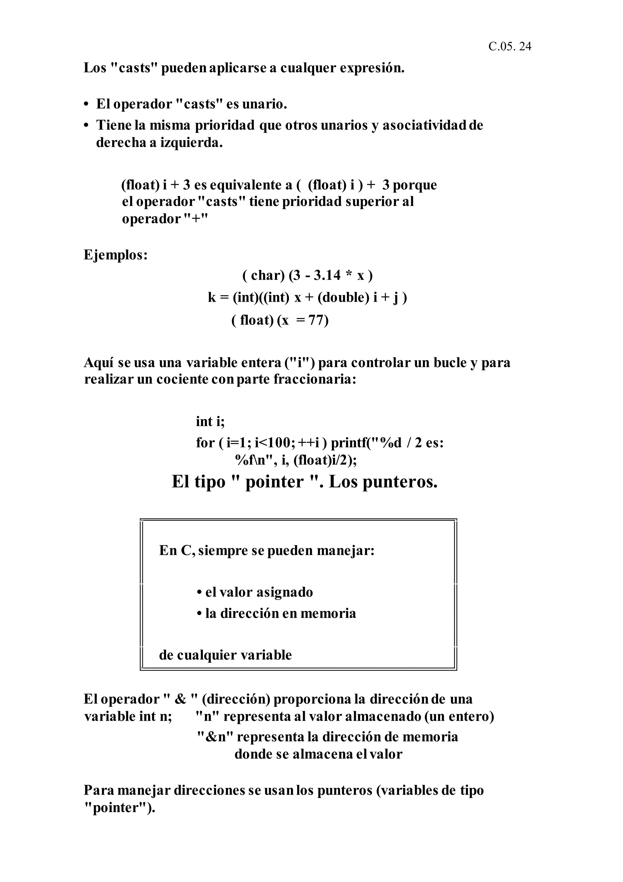 C.05. 24
Los "casts" puedenaplicarse a cualquer expresión.
• El operador "casts" es unario.
• Tiene la misma prioridad que otros unarios y asociatividadde
derecha a izquierda.
(float) i + 3 es equivalente a ( (float) i ) + 3 porque
el operador"casts" tiene prioridad superior al
operador"+"
Ejemplos:
( char) (3 - 3.14 * x )
k = (int)((int) x + (double) i + j )
( float) (x = 77)
Aquí se usa una variable entera ("i") para controlar un bucle y para
realizar un cociente conparte fraccionaria:
int i;
for ( i=1; i<100;++i ) printf("%d / 2 es:
%fn", i, (float)i/2);
El tipo " pointer ". Los punteros.
El operador " & " (dirección) proporciona la direcciónde una
variable int n; "n" representa al valor almacenado (un entero)
"&n" representa la dirección de memoria
donde se almacena elvalor
Para manejar direcciones se usanlos punteros (variables de tipo
"pointer").
En C, siempre se pueden manejar:
• el valor asignado
• la dirección en memoria
de cualquier variable
 