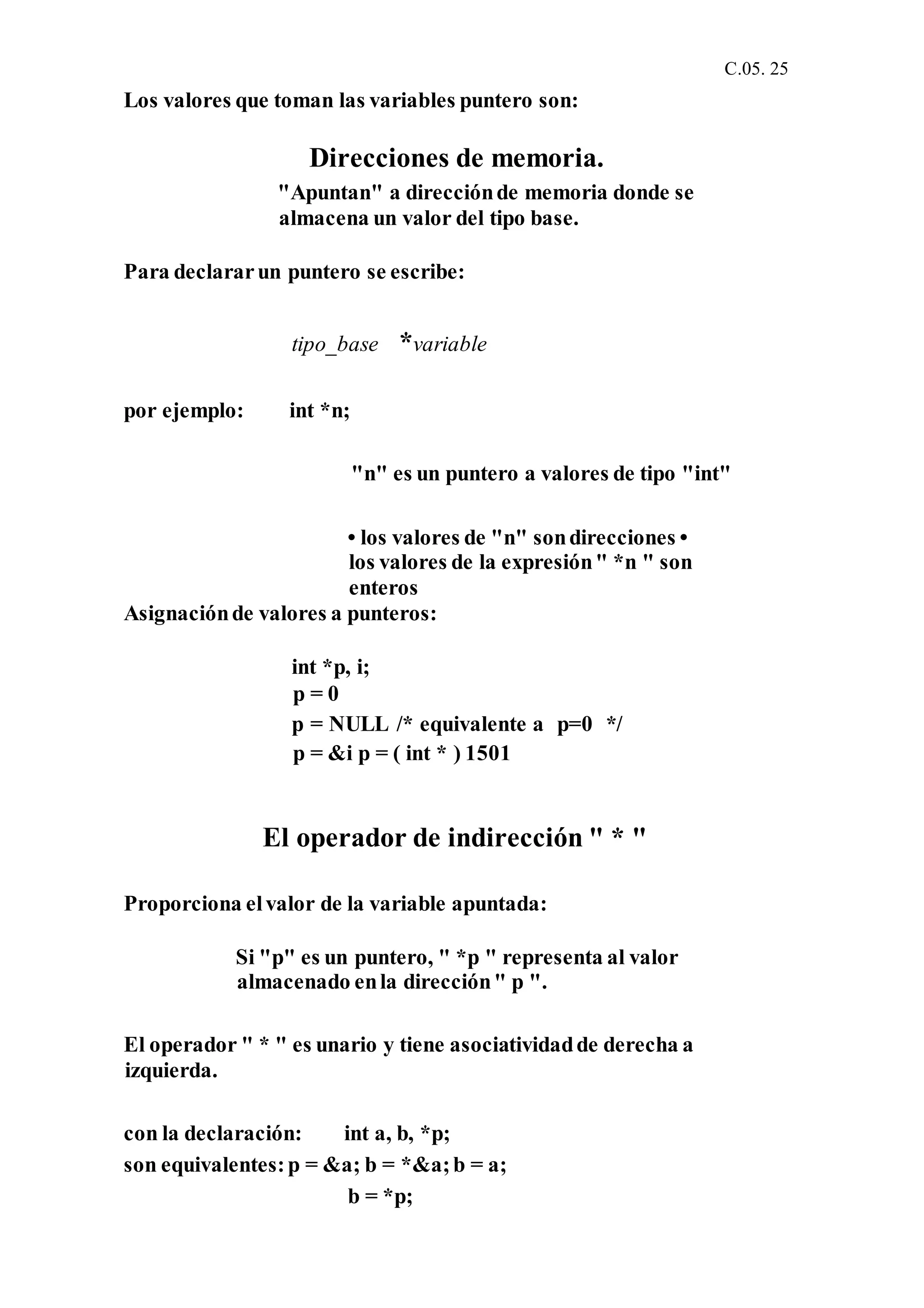 C.05. 25
Los valores que toman las variables puntero son:
Direcciones de memoria.
"Apuntan" a direcciónde memoria donde se
almacena un valor del tipo base.
Para declararun puntero se escribe:
tipo_base *variable
por ejemplo: int *n;
"n" es un puntero a valores de tipo "int"
• los valores de "n" sondirecciones •
los valores de la expresión" *n " son
enteros
Asignaciónde valores a punteros:
int *p, i;
p = 0
p = NULL /* equivalente a p=0 */
p = &i p = ( int * ) 1501
El operador de indirección " * "
Proporciona elvalor de la variable apuntada:
Si "p" es un puntero, " *p " representa al valor
almacenado enla dirección" p ".
El operador " * " es unario y tiene asociatividadde derecha a
izquierda.
con la declaración: int a, b, *p;
son equivalentes:p = &a; b = *&a;b = a;
b = *p;
 