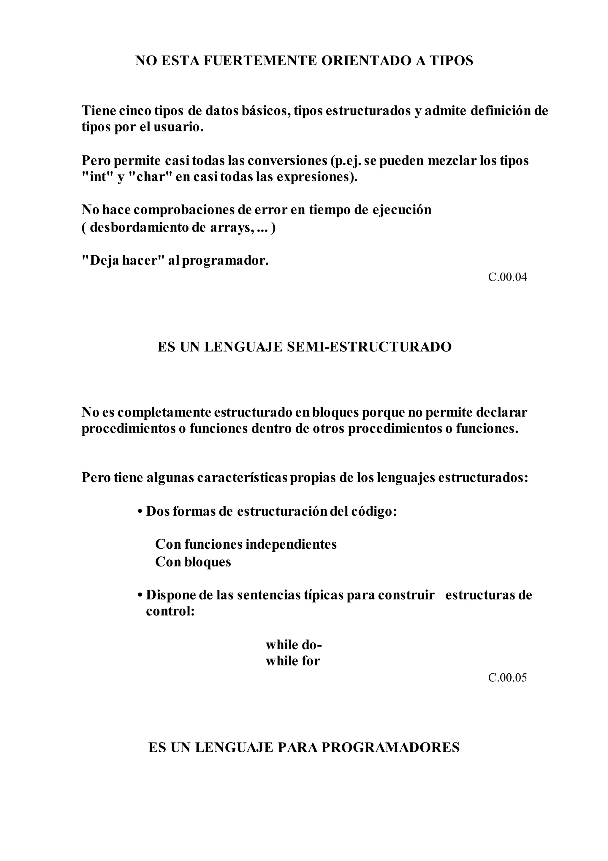 NO ESTA FUERTEMENTE ORIENTADO A TIPOS
Tiene cinco tipos de datos básicos, tipos estructurados y admite definición de
tipos por el usuario.
Pero permite casitodas las conversiones (p.ej. se pueden mezclar los tipos
"int" y "char" en casitodas las expresiones).
No hace comprobaciones de error en tiempo de ejecución
( desbordamiento de arrays, ... )
"Deja hacer" alprogramador.
C.00.04
ES UN LENGUAJE SEMI-ESTRUCTURADO
No es completamente estructurado enbloques porque no permite declarar
procedimientos o funciones dentro de otros procedimientos o funciones.
Pero tiene algunas característicaspropias de los lenguajes estructurados:
• Dos formas de estructuracióndel código:
Con funciones independientes
Con bloques
• Dispone de las sentencias típicas para construir estructuras de
control:
while do-
while for
C.00.05
ES UN LENGUAJE PARA PROGRAMADORES
 
