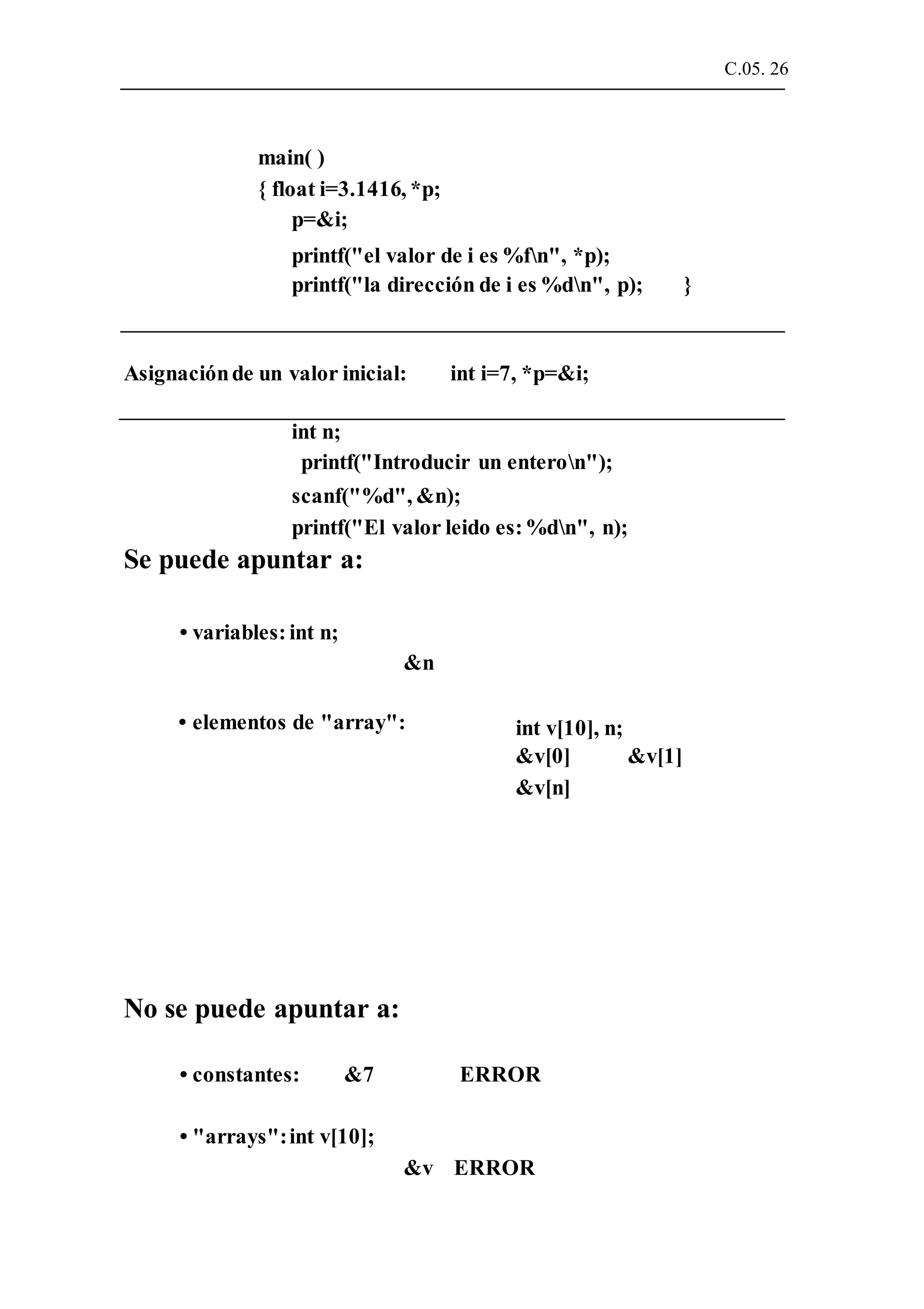 C.05. 26
main( )
{ float i=3.1416, *p;
p=&i;
printf("el valor de i es %fn", *p);
printf("la dirección de i es %dn", p); }
Asignaciónde un valor inicial: int i=7, *p=&i;
int n;
printf("Introducir un enteron");
scanf("%d", &n);
printf("El valor leido es:%dn", n);
Se puede apuntar a:
• variables: int n;
&n
• elementos de "array":
No se puede apuntar a:
int v[10], n;
&v[0]
&v[n]
&v[1]
• constantes: &7 ERROR
• "arrays":int v[10];
&v ERROR
 