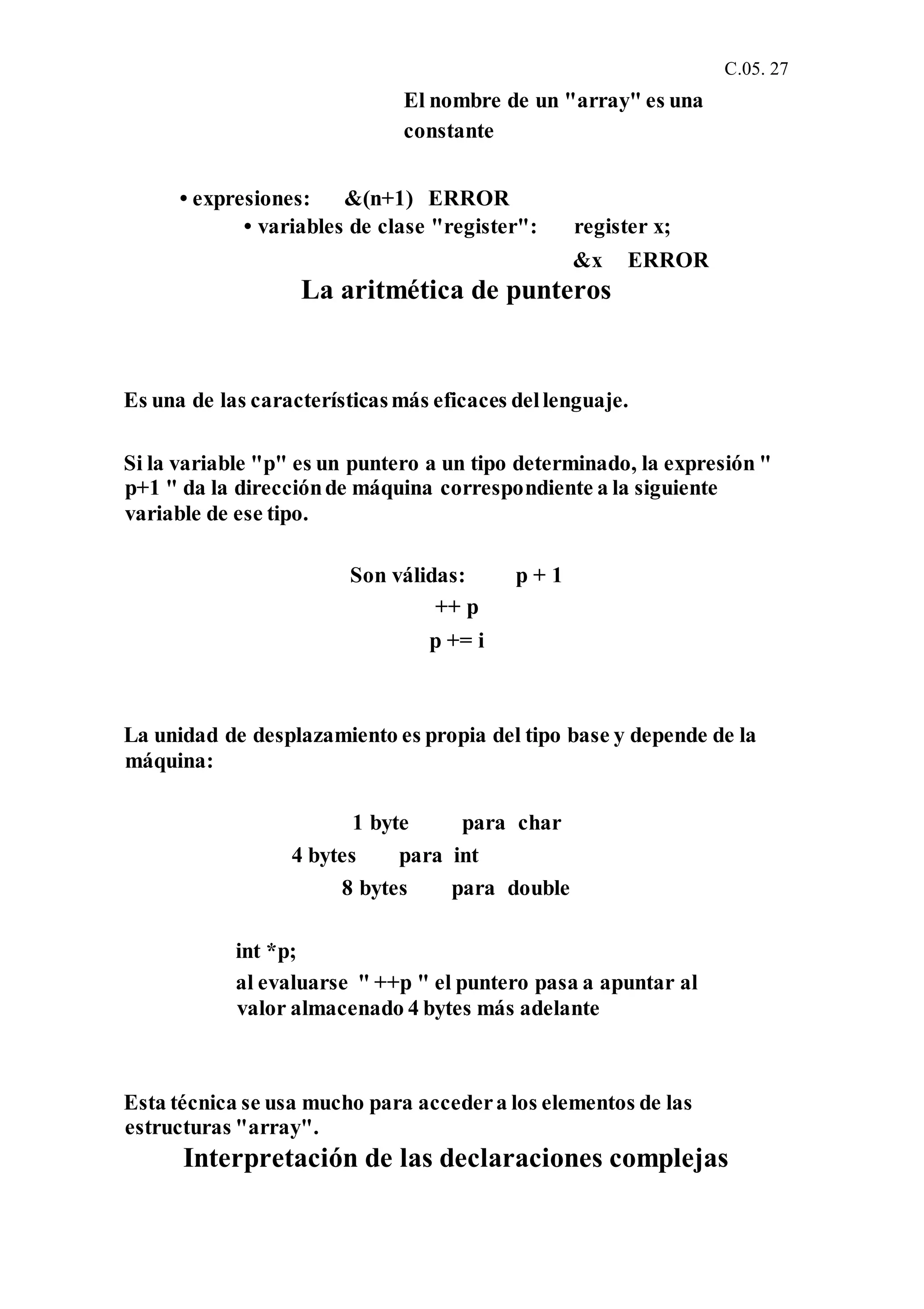 C.05. 27
El nombre de un "array" es una
constante
• expresiones: &(n+1) ERROR
• variables de clase "register": register x;
&x ERROR
La aritmética de punteros
Es una de las característicasmás eficaces dellenguaje.
Si la variable "p" es un puntero a un tipo determinado, la expresión "
p+1 " da la direcciónde máquina correspondiente a la siguiente
variable de ese tipo.
Son válidas: p + 1
++ p
p += i
La unidad de desplazamiento es propia del tipo base y depende de la
máquina:
1 byte para char
4 bytes para int
8 bytes para double
int *p;
al evaluarse " ++p " el puntero pasa a apuntar al
valor almacenado 4 bytes más adelante
Esta técnica se usa mucho para accedera los elementos de las
estructuras "array".
Interpretación de las declaraciones complejas
 