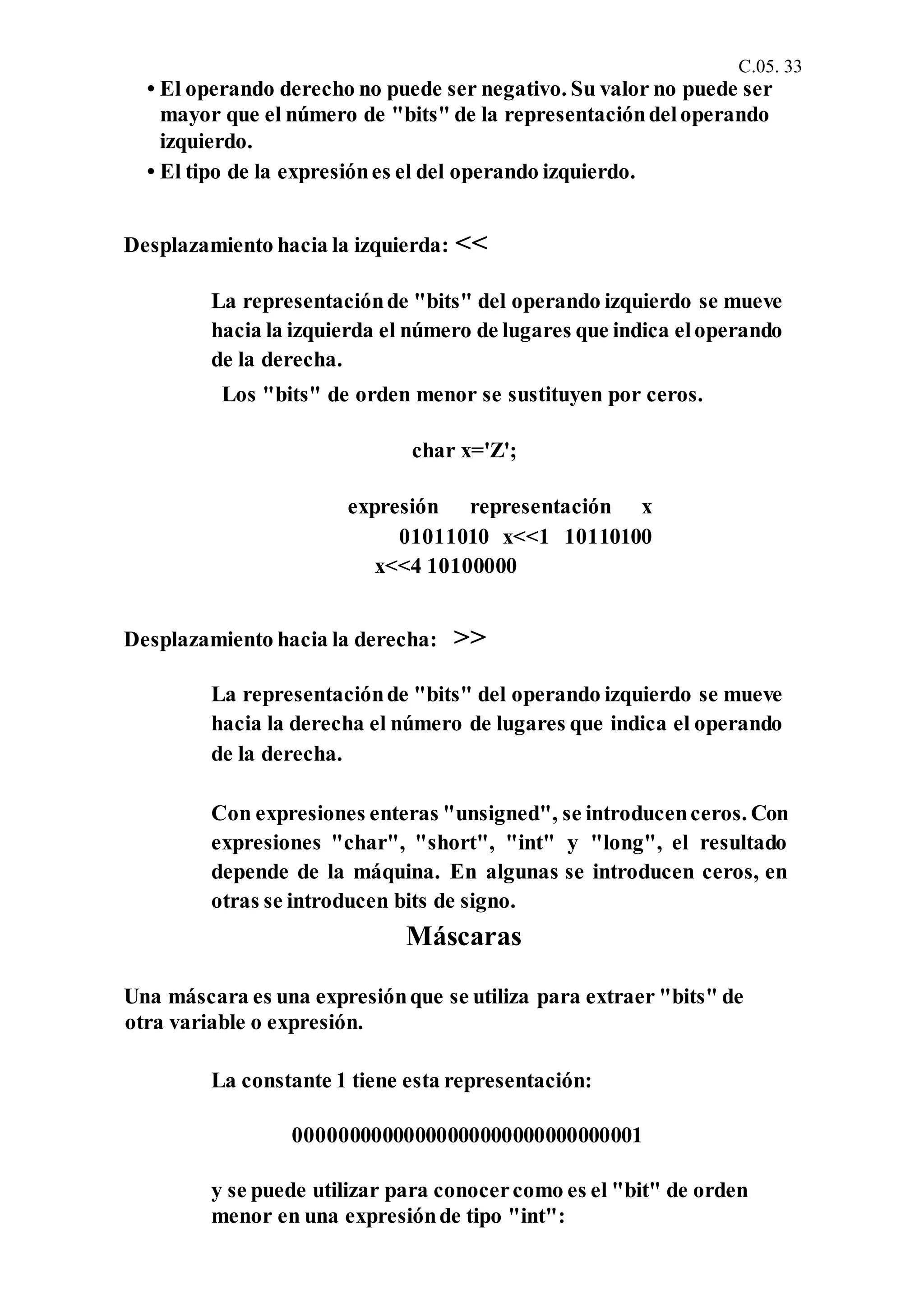 C.05. 33
• El operando derecho no puede ser negativo. Su valor no puede ser
mayor que el número de "bits" de la representacióndeloperando
izquierdo.
• El tipo de la expresiónes el del operando izquierdo.
Desplazamiento hacia la izquierda: <<
La representaciónde "bits" del operando izquierdo se mueve
hacia la izquierda el número de lugares que indica eloperando
de la derecha.
Los "bits" de orden menor se sustituyen por ceros.
char x='Z';
expresión representación x
01011010 x<<1 10110100
x<<4 10100000
Desplazamiento hacia la derecha: >>
La representaciónde "bits" del operando izquierdo se mueve
hacia la derecha el número de lugares que indica el operando
de la derecha.
Con expresiones enteras "unsigned", se introducenceros. Con
expresiones "char", "short", "int" y "long", el resultado
depende de la máquina. En algunas se introducen ceros, en
otras se introducen bits de signo.
Máscaras
Una máscara es una expresiónque se utiliza para extraer "bits" de
otra variable o expresión.
La constante 1 tiene esta representación:
00000000000000000000000000000001
y se puede utilizar para conocercomo es el "bit" de orden
menor en una expresiónde tipo "int":
 