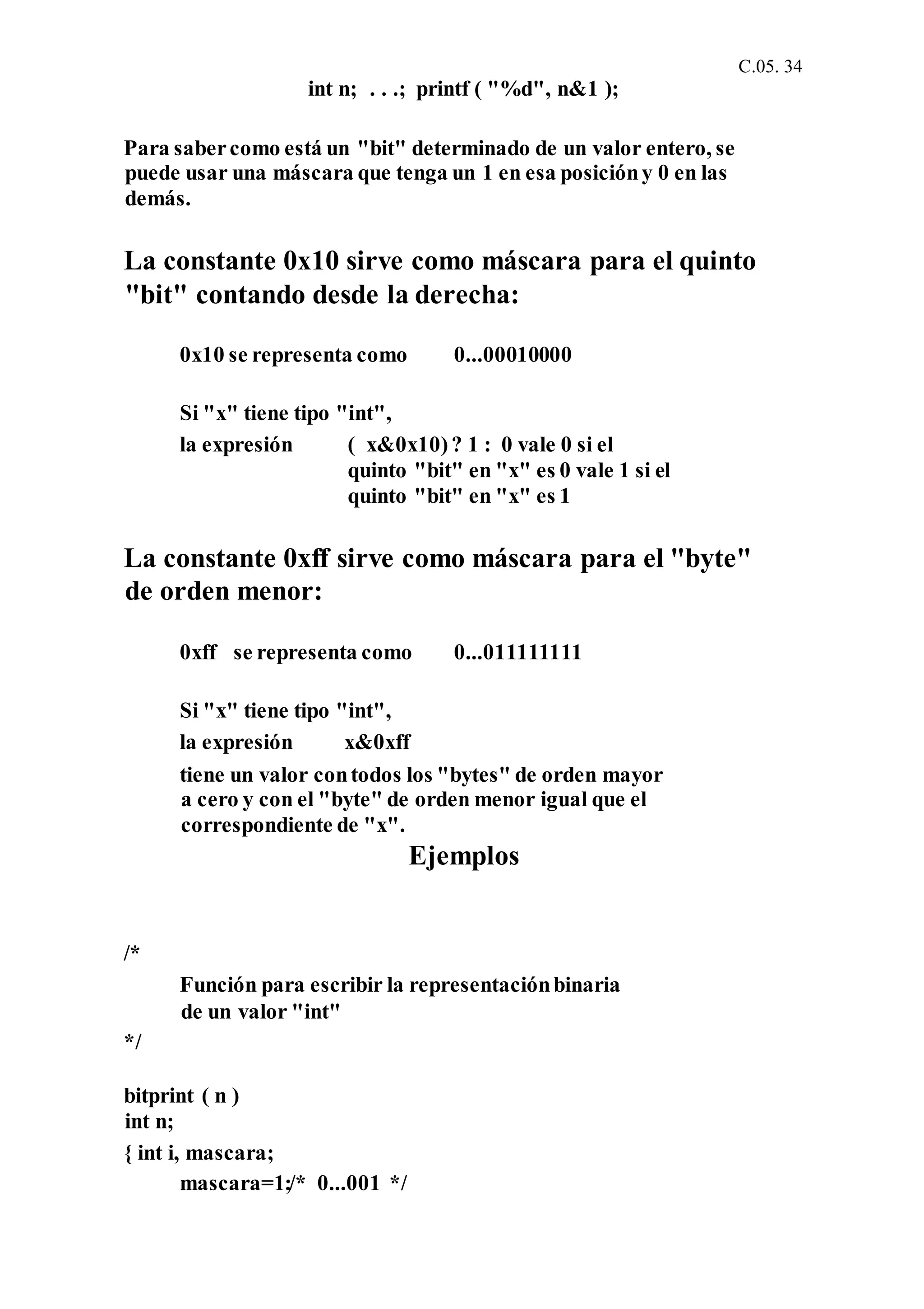 C.05. 34
int n; . . .; printf ( "%d", n&1 );
Para sabercomo está un "bit" determinado de un valor entero, se
puede usar una máscara que tenga un 1 en esa posicióny 0 en las
demás.
La constante 0x10 sirve como máscara para el quinto
"bit" contando desde la derecha:
0x10 se representa como 0...00010000
Si "x" tiene tipo "int",
la expresión ( x&0x10)? 1 : 0 vale 0 si el
quinto "bit" en "x" es 0 vale 1 si el
quinto "bit" en "x" es 1
La constante 0xff sirve como máscara para el "byte"
de orden menor:
0xff se representa como 0...011111111
Si "x" tiene tipo "int",
la expresión x&0xff
tiene un valor contodos los "bytes" de orden mayor
a cero y con el "byte" de orden menor igual que el
correspondiente de "x".
Ejemplos
/*
Función para escribir la representaciónbinaria
de un valor "int"
*/
bitprint ( n )
int n;
{ int i, mascara;
mascara=1;/* 0...001 */
 