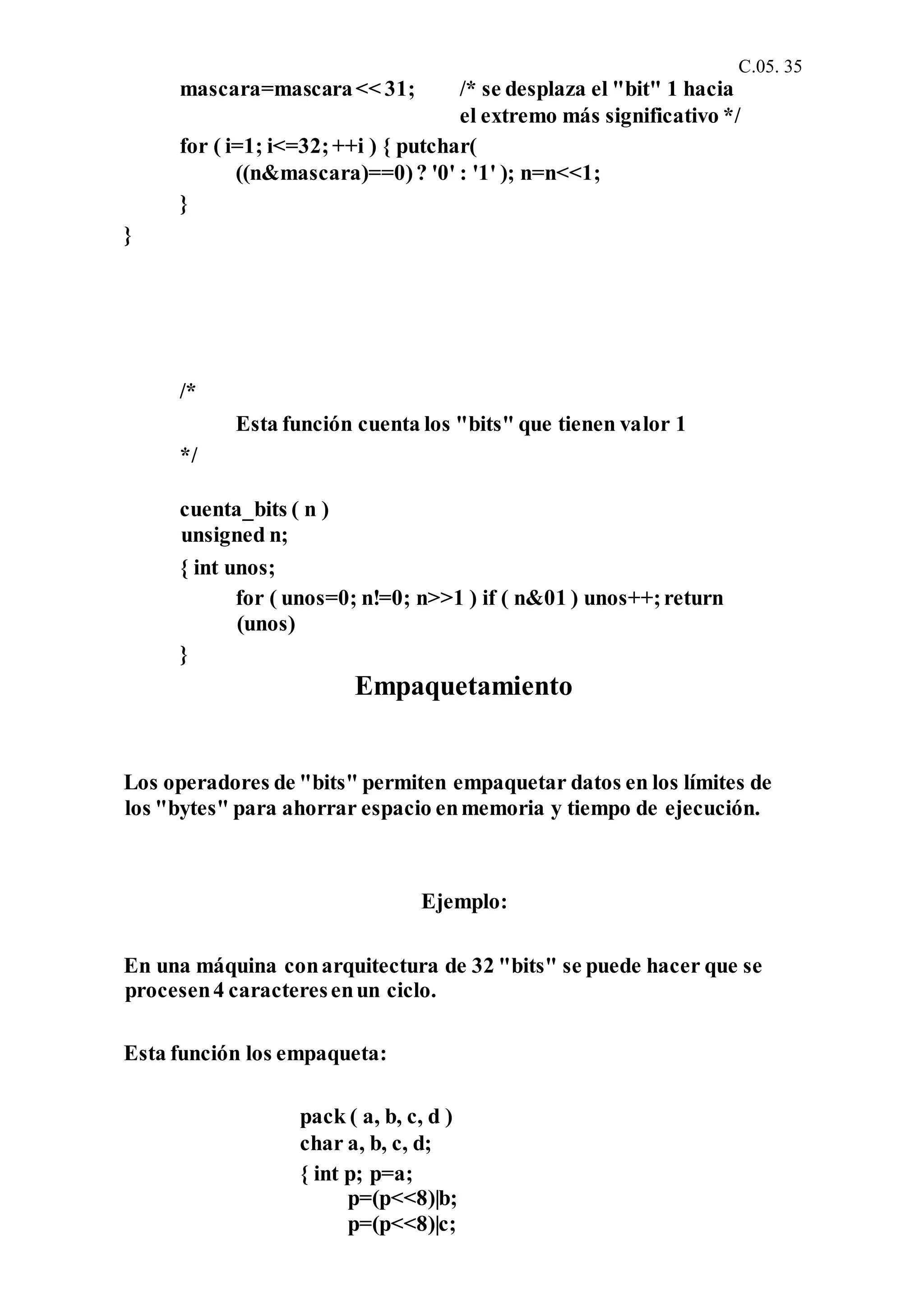 C.05. 35
mascara=mascara<< 31; /* se desplaza el "bit" 1 hacia
el extremo más significativo */
for ( i=1; i<=32;++i ) { putchar(
((n&mascara)==0)? '0' : '1' ); n=n<<1;
}
}
/*
Esta función cuenta los "bits" que tienen valor 1
*/
cuenta_bits ( n )
unsigned n;
{ int unos;
for ( unos=0; n!=0; n>>1 ) if ( n&01 ) unos++;return
(unos)
}
Empaquetamiento
Los operadores de "bits" permiten empaquetar datos en los límites de
los "bytes" para ahorrar espacio enmemoria y tiempo de ejecución.
Ejemplo:
En una máquina conarquitectura de 32 "bits" se puede hacer que se
procesen4 caracteresenun ciclo.
Esta función los empaqueta:
pack ( a, b, c, d )
char a, b, c, d;
{ int p; p=a;
p=(p<<8)|b;
p=(p<<8)|c;
 