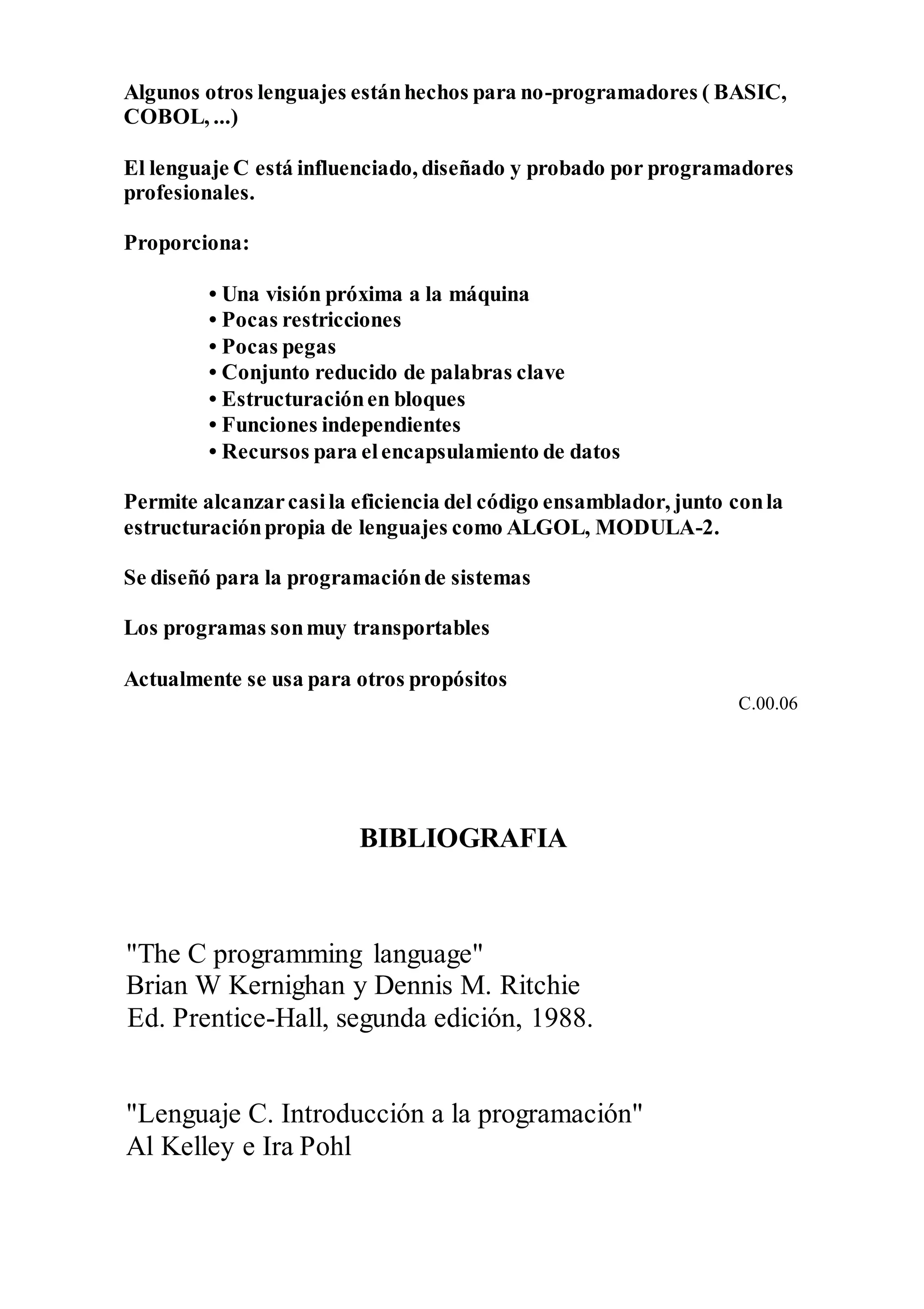 Algunos otros lenguajes estánhechos para no-programadores ( BASIC,
COBOL, ...)
El lenguaje C está influenciado, diseñado y probado por programadores
profesionales.
Proporciona:
• Una visión próxima a la máquina
• Pocas restricciones
• Pocas pegas
• Conjunto reducido de palabras clave
• Estructuraciónen bloques
• Funciones independientes
• Recursos para elencapsulamiento de datos
Permite alcanzarcasila eficiencia del código ensamblador, junto conla
estructuraciónpropia de lenguajes como ALGOL, MODULA-2.
Se diseñó para la programaciónde sistemas
Los programas sonmuy transportables
Actualmente se usa para otros propósitos
C.00.06
BIBLIOGRAFIA
"The C programming language"
Brian W Kernighan y Dennis M. Ritchie
Ed. Prentice-Hall, segunda edición, 1988.
"Lenguaje C. Introducción a la programación"
Al Kelley e Ira Pohl
 