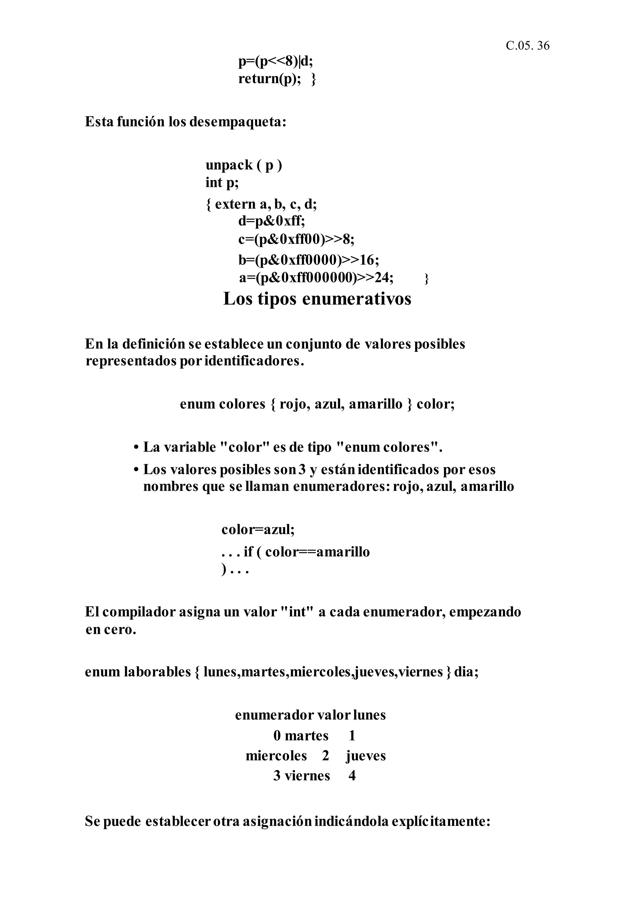 C.05. 36
p=(p<<8)|d;
return(p); }
Esta función los desempaqueta:
unpack ( p )
int p;
{ extern a, b, c, d;
d=p&0xff;
c=(p&0xff00)>>8;
b=(p&0xff0000)>>16;
a=(p&0xff000000)>>24; }
Los tipos enumerativos
En la definición se establece un conjunto de valores posibles
representados poridentificadores.
enum colores { rojo, azul, amarillo } color;
• La variable "color" es de tipo "enum colores".
• Los valores posibles son3 y estánidentificados por esos
nombres que se llaman enumeradores:rojo, azul, amarillo
color=azul;
. . . if ( color==amarillo
) . . .
El compilador asigna un valor "int" a cada enumerador, empezando
en cero.
enum laborables { lunes,martes,miercoles,jueves,viernes }dia;
enumerador valorlunes
0 martes 1
miercoles 2 jueves
3 viernes 4
Se puede establecerotra asignaciónindicándola explícitamente:
 