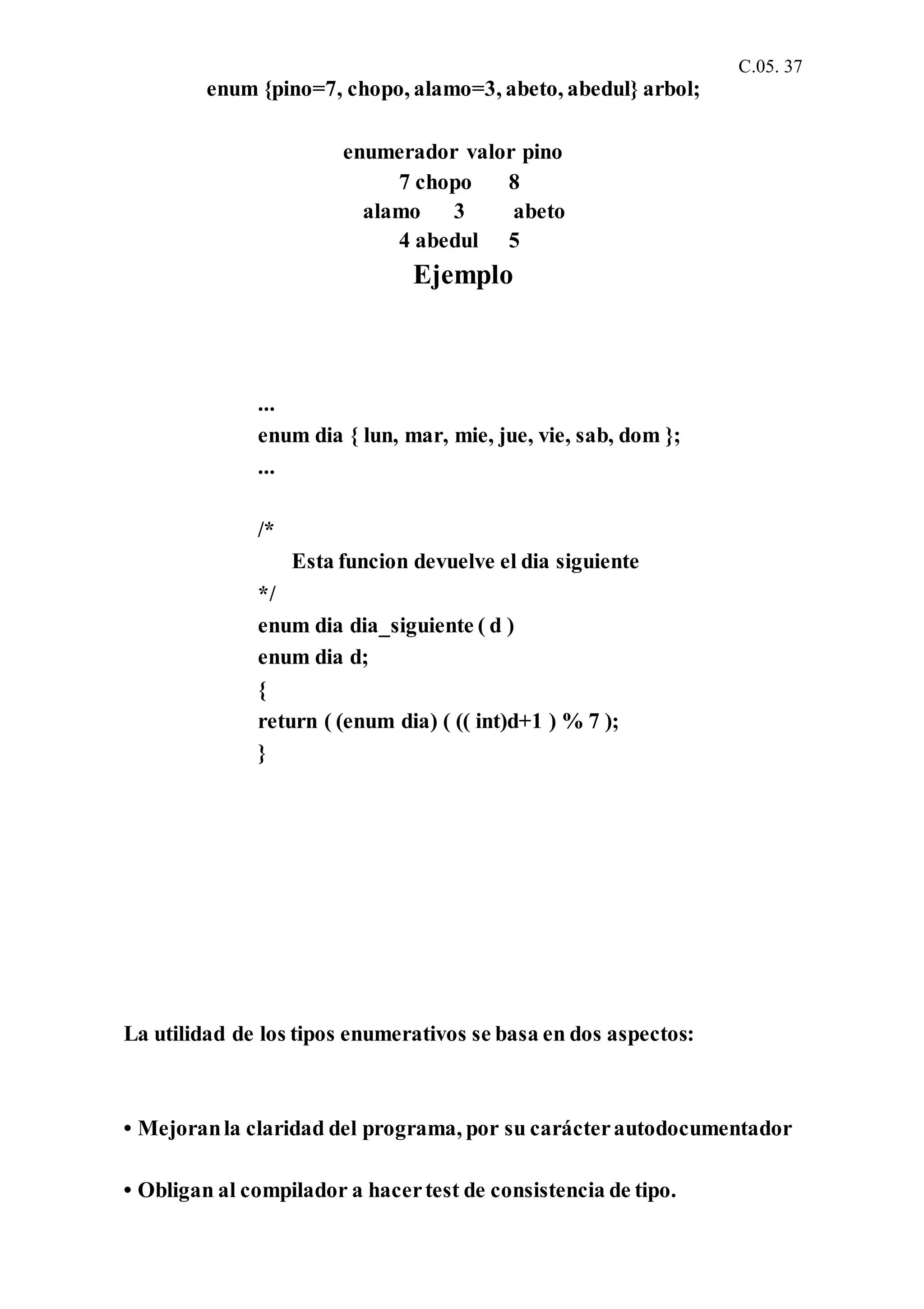 C.05. 37
enum {pino=7, chopo, alamo=3, abeto, abedul} arbol;
enumerador valor pino
7 chopo 8
alamo 3 abeto
4 abedul 5
Ejemplo
...
enum dia { lun, mar, mie, jue, vie, sab, dom };
...
/*
Esta funcion devuelve el dia siguiente
*/
enum dia dia_siguiente ( d )
enum dia d;
{
return ( (enum dia) ( (( int)d+1 ) % 7 );
}
La utilidad de los tipos enumerativos se basa en dos aspectos:
• Mejoranla claridad del programa, por su carácterautodocumentador
• Obligan al compilador a hacertest de consistencia de tipo.
 