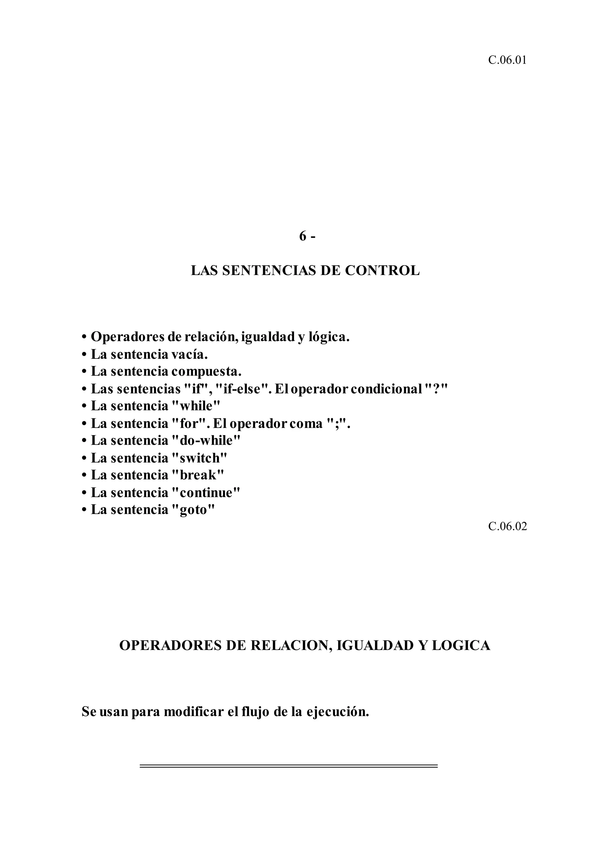 C.06.01
6 -
LAS SENTENCIAS DE CONTROL
• Operadores de relación, igualdad y lógica.
• La sentencia vacía.
• La sentencia compuesta.
• Las sentencias "if", "if-else". Eloperadorcondicional"?"
• La sentencia "while"
• La sentencia "for". El operadorcoma ";".
• La sentencia "do-while"
• La sentencia "switch"
• La sentencia "break"
• La sentencia "continue"
• La sentencia "goto"
C.06.02
OPERADORES DE RELACION, IGUALDAD Y LOGICA
Se usan para modificar el flujo de la ejecución.
 