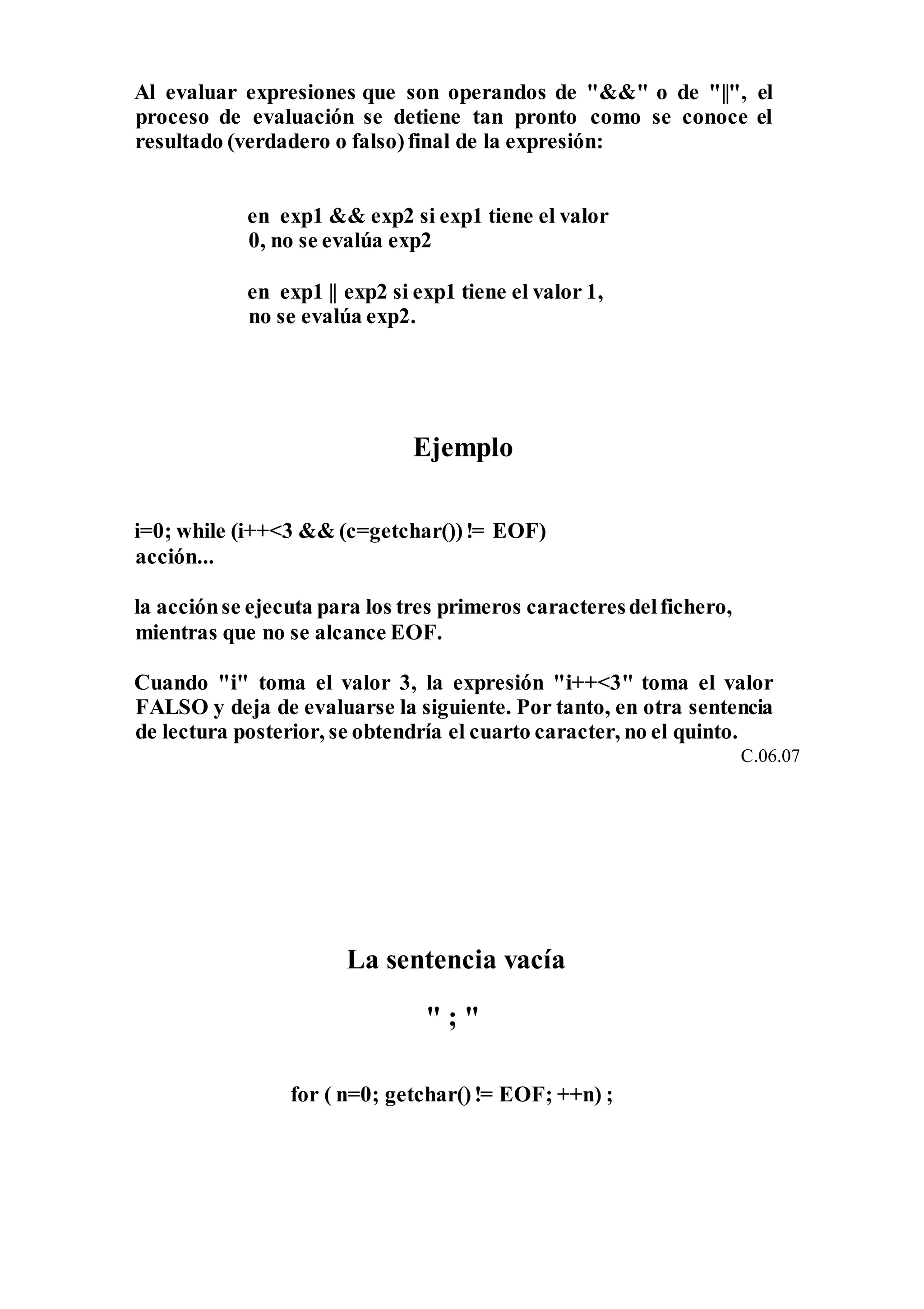 Al evaluar expresiones que son operandos de "&&" o de "||", el
proceso de evaluación se detiene tan pronto como se conoce el
resultado (verdadero o falso)final de la expresión:
en exp1 && exp2 si exp1 tiene el valor
0, no se evalúa exp2
en exp1 || exp2 si exp1 tiene el valor 1,
no se evalúa exp2.
Ejemplo
i=0; while (i++<3 && (c=getchar())!= EOF)
acción...
la acciónse ejecuta para los tres primeros caracteresdelfichero,
mientras que no se alcance EOF.
Cuando "i" toma el valor 3, la expresión "i++<3" toma el valor
FALSO y deja de evaluarse la siguiente. Por tanto, en otra sentencia
de lectura posterior, se obtendría el cuarto caracter, no el quinto.
C.06.07
La sentencia vacía
" ; "
for ( n=0; getchar()!= EOF; ++n) ;
 
