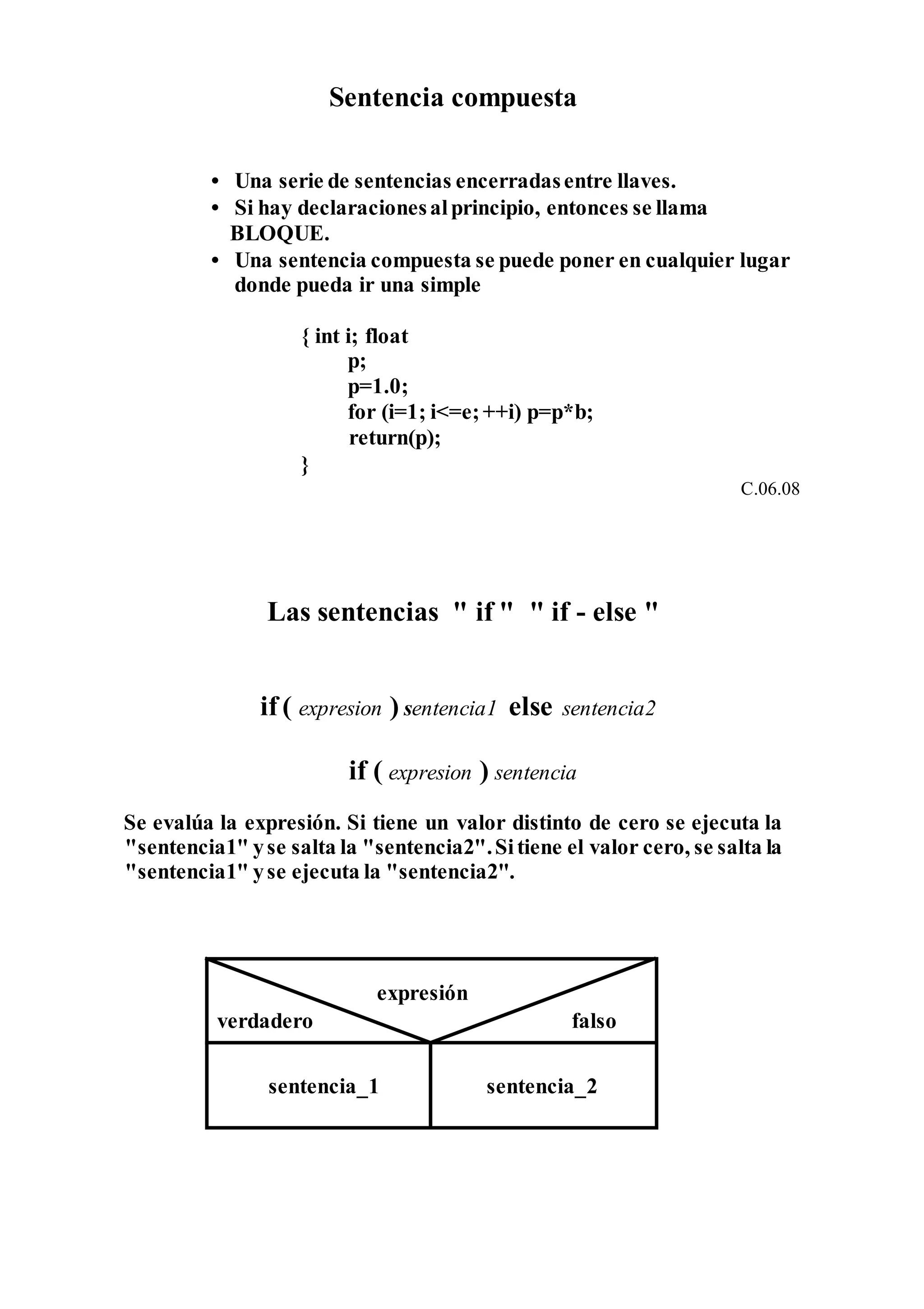 Sentencia compuesta
• Una serie de sentencias encerradasentre llaves.
• Si hay declaracionesalprincipio, entonces se llama
BLOQUE.
• Una sentencia compuesta se puede poner en cualquier lugar
donde pueda ir una simple
{ int i; float
p;
p=1.0;
for (i=1; i<=e;++i) p=p*b;
return(p);
}
C.06.08
Las sentencias " if " " if - else "
if ( expresion ) sentencia1 else sentencia2
if ( expresion ) sentencia
Se evalúa la expresión. Si tiene un valor distinto de cero se ejecuta la
"sentencia1" yse salta la "sentencia2".Sitiene el valor cero, se salta la
"sentencia1" yse ejecuta la "sentencia2".
expresión
verdadero falso
sentencia_1 sentencia_2
 