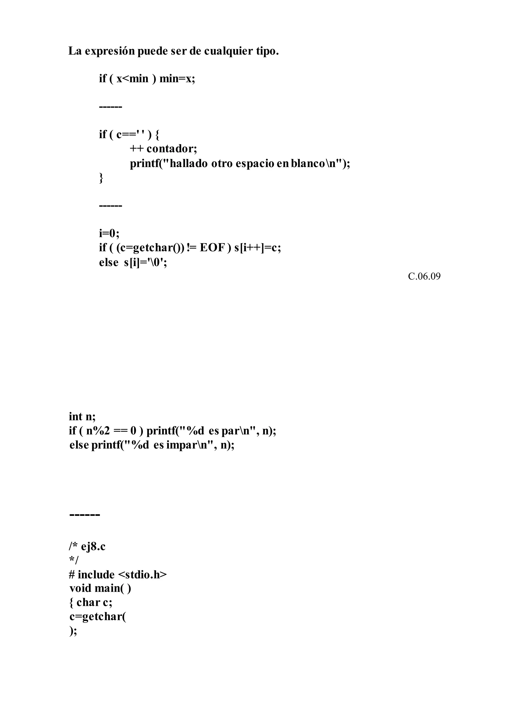 La expresión puede ser de cualquier tipo.
if ( x<min ) min=x;
------
if ( c=='' ) {
++ contador;
printf("hallado otro espacio enblancon");
}
------
i=0;
if ( (c=getchar())!= EOF ) s[i++]=c;
else s[i]='0';
C.06.09
int n;
if ( n%2 == 0 ) printf("%d es parn", n);
else printf("%d es imparn", n);
------
/* ej8.c
*/
# include <stdio.h>
void main( )
{ char c;
c=getchar(
);
 