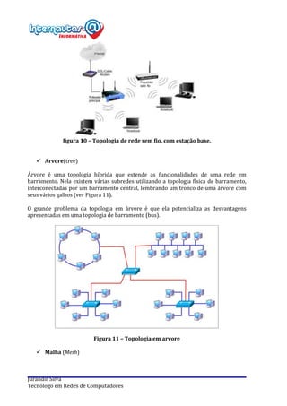  
Jurandir	
  Silva	
  
Tecnólogo	
  em	
  Redes	
  de	
  Computadores	
  
	
  
figura	
  10	
  –	
  Topologia	
  de	
  rede	
  sem	
  fio,	
  com	
  estação	
  base.	
  
	
  
	
  
ü Arvore(tree)	
  
	
  
Árvore	
   é	
   uma	
   topologia	
   híbrida	
   que	
   estende	
   as	
   funcionalidades	
   de	
   uma	
   rede	
   em	
  
barramento.	
  Nela	
  existem	
  várias	
  subredes	
  utilizando	
  a	
  topologia	
  física	
  de	
  barramento,	
  
interconectadas	
  por	
  um	
  barramento	
  central,	
  lembrando	
  um	
  tronco	
  de	
  uma	
  árvore	
  com	
  
seus	
  vários	
  galhos	
  (ver	
  Figura	
  11).	
  
	
  
O	
   grande	
   problema	
   da	
   topologia	
   em	
   árvore	
   é	
   que	
   ela	
   potencializa	
   as	
   desvantagens	
  
apresentadas	
  em	
  uma	
  topologia	
  de	
  barramento	
  (bus).	
  
	
  
	
  
	
  
Figura	
  11	
  –	
  Topologia	
  em	
  arvore	
  	
  
	
  
ü Malha	
  (Mesh)	
  
	
  
 