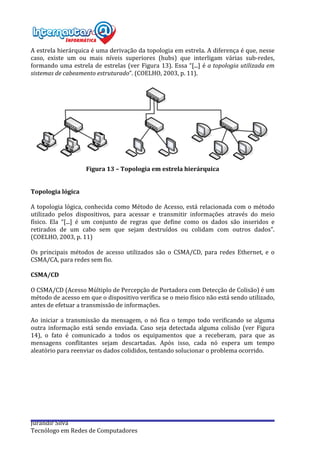  
Jurandir	
  Silva	
  
Tecnólogo	
  em	
  Redes	
  de	
  Computadores	
  
A	
  estrela	
  hierárquica	
  é	
  uma	
  derivação	
  da	
  topologia	
  em	
  estrela.	
  A	
  diferença	
  é	
  que,	
  nesse	
  
caso,	
   existe	
   um	
   ou	
   mais	
   níveis	
   superiores	
   (hubs)	
   que	
   interligam	
   várias	
   sub-­‐redes,	
  
formando	
  uma	
  estrela	
  de	
  estrelas	
  (ver	
  Figura	
  13).	
  Essa	
  “[...]	
  é	
  a	
  topologia	
  utilizada	
  em	
  
sistemas	
  de	
  cabeamento	
  estruturado”.	
  (COELHO,	
  2003,	
  p.	
  11).	
  
	
  
	
  
Figura	
  13	
  –	
  Topologia	
  em	
  estrela	
  hierárquica	
  	
  
	
  
	
  
Topologia	
  lógica	
  
	
  
A	
  topologia	
  lógica,	
  conhecida	
  como	
  Método	
  de	
  Acesso,	
  está	
  relacionada	
  com	
  o	
  método	
  
utilizado	
   pelos	
   dispositivos,	
   para	
   acessar	
   e	
   transmitir	
   informações	
   através	
   do	
   meio	
  
físico.	
   Ela	
   “[...]	
   é	
   um	
   conjunto	
   de	
   regras	
   que	
   define	
   como	
   os	
   dados	
   são	
   inseridos	
   e	
  
retirados	
   de	
   um	
   cabo	
   sem	
   que	
   sejam	
   destruídos	
   ou	
   colidam	
   com	
   outros	
   dados”.	
  
(COELHO,	
  2003,	
  p.	
  11)	
  
	
  
Os	
   principais	
   métodos	
   de	
   acesso	
   utilizados	
   são	
   o	
   CSMA/CD,	
   para	
   redes	
   Ethernet,	
   e	
   o	
  
CSMA/CA,	
  para	
  redes	
  sem	
  fio.	
  
	
  
CSMA/CD	
  
	
  
O	
  CSMA/CD	
  (Acesso	
  Múltiplo	
  de	
  Percepção	
  de	
  Portadora	
  com	
  Detecção	
  de	
  Colisão)	
  é	
  um	
  
método	
  de	
  acesso	
  em	
  que	
  o	
  dispositivo	
  verifica	
  se	
  o	
  meio	
  físico	
  não	
  está	
  sendo	
  utilizado,	
  
antes	
  de	
  efetuar	
  a	
  transmissão	
  de	
  informações.	
  
	
  
Ao	
  iniciar	
  a	
  transmissão	
  da	
  mensagem,	
  o	
  nó	
  fica	
  o	
  tempo	
  todo	
  verificando	
  se	
  alguma	
  
outra	
   informação	
   está	
   sendo	
   enviada.	
   Caso	
   seja	
   detectada	
   alguma	
   colisão	
   (ver	
   Figura	
  
14),	
   o	
   fato	
   é	
   comunicado	
   a	
   todos	
   os	
   equipamentos	
   que	
   a	
   receberam,	
   para	
   que	
   as	
  
mensagens	
   conflitantes	
   sejam	
   descartadas.	
   Após	
   isso,	
   cada	
   nó	
   espera	
   um	
   tempo	
  
aleatório	
  para	
  reenviar	
  os	
  dados	
  colididos,	
  tentando	
  solucionar	
  o	
  problema	
  ocorrido.	
  
	
  
	
  
	
  
	
  
 