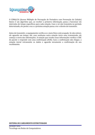  
Jurandir	
  Silva	
  
Tecnólogo	
  em	
  Redes	
  de	
  Computadores	
  
	
  
	
  
O	
   CSMA/CA	
   (Acesso	
   Múltiplo	
   de	
   Percepção	
   de	
   Portadora	
   com	
   Prevenção	
   de	
   Colisão)	
  
básico	
   é	
   um	
   algoritmo	
   que,	
   ao	
   receber	
   a	
   primeira	
   informação,	
   passa	
   a	
   funcionar	
   em	
  
intervalos	
  de	
  tempo	
  específicos	
  para	
  cada	
  estação.	
  Caso	
  o	
  nó	
  não	
  transmita	
  no	
  período	
  
determinado,	
  ele	
  perde	
  a	
  vez	
  e	
  a	
  próxima	
  estação	
  passa	
  a	
  ter	
  o	
  direito	
  de	
  transmitir.	
  
	
  
	
  
Antes	
  de	
  transmitir,	
  o	
  equipamento	
  verifica	
  se	
  o	
  meio	
  físico	
  está	
  ocupado.	
  Se	
  não	
  estiver,	
  
ele	
   aguarda	
   um	
   tempo,	
   daí,	
   caso	
   nenhuma	
   outra	
   estação	
   inicie	
   uma	
   transmissão,	
   ele	
  
começa	
  o	
  envio	
  das	
  informações.	
  A	
  estação	
  que	
  recebe	
  essas	
  informações	
  verifica	
  o	
  CRC	
  
do	
  pacote	
  e	
  responde	
  com	
  uma	
  confirmação	
  (ACK).	
  Caso	
  a	
  confirmação	
  não	
  chegue,	
  a	
  
estação	
   inicial	
   retransmite	
   os	
   dados	
   e	
   aguarda	
   novamente	
   a	
   confirmação	
   do	
   seu	
  
recebimento.	
  
	
  
	
  
	
  
	
  
	
  
	
  
	
  
	
  
	
  
	
  
	
  
	
  
	
  
	
  
	
  
	
  
	
  
	
  
	
  
	
  
	
  
	
  
	
  
	
  
	
  
	
  
	
  
	
  
	
  
	
  
	
  
	
  
	
  
	
  
SISTEMA	
  DE	
  CABEAMENTO	
  ESTRUTURADO	
  
 