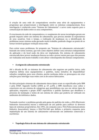  
Jurandir	
  Silva	
  
Tecnólogo	
  em	
  Redes	
  de	
  Computadores	
  
	
  
	
  
	
  
A	
   criação	
   de	
   uma	
   rede	
   de	
   computadores	
   envolve	
   uma	
   série	
   de	
   equipamentos	
   e	
  
programas	
   que	
   proporcionam	
   a	
   interligação	
   entre	
   os	
   sistemas	
   computacionais.	
   Essa	
  
interligação	
  é	
  conhecida	
  como	
  “Sistema	
  de	
  Cabeamento”	
  e	
  serve	
  como	
  suporte	
  para	
  a	
  
comunicação	
  de	
  dados	
  entre	
  os	
  seus	
  componentes.	
  
	
  
O	
  crescimento	
  da	
  rede	
  de	
  computadores	
  e	
  o	
  surgimento	
  de	
  novas	
  tecnologias	
  geram	
  um	
  
grande	
  impacto	
  sobre	
  um	
  sistema	
  de	
  cabeamento,	
  que	
  precisa	
  atender	
  às	
  expectativas	
  
de	
   seus	
   usuários.	
   Com	
   o	
   tempo,	
   a	
   realização	
   de	
   mudanças	
   ou	
   a	
   identificação	
   de	
  
problemas	
  nesse	
  sistema	
  acaba	
  gerando	
  muito	
  trabalho,	
  podendo	
  chegar	
  ao	
  ponto	
  de	
  se	
  
tornar	
  inviável	
  qualquer	
  evolução	
  nessa	
  rede.	
  
	
  
Para	
   evitar	
   esses	
   problemas,	
   foi	
   proposto	
   um	
   “Sistema	
   de	
   cabeamento	
   estruturado”,	
  
baseado	
  em	
  várias	
  normas,	
  que	
  tem	
  como	
  objetivo	
  definir	
  uma	
  estrutura	
  independente	
  
da	
   aplicação	
   e	
   do	
   local	
   onde	
   ela	
   deva	
   ser	
   implantada.	
   Um	
   sistema	
   de	
   cabeamento	
  
estruturado	
  deve	
  prever	
  mudanças	
  futuras	
  na	
  rede	
  e	
  prover	
  meios	
  para	
  que	
  elas	
  possam	
  
ser	
  realizadas	
  sem	
  muito	
  trabalho	
  e	
  sem	
  afetar	
  o	
  desempenho	
  dos	
  demais	
  componentes.	
  
	
  
	
  
• A	
  origem	
  do	
  cabeamento	
  estruturado	
  
	
  
Até	
   a	
   década	
   de	
   80,	
   os	
   sistemas	
   de	
   cabeamento	
   não	
   seguiam	
   um	
   padrão	
   único,	
   cada	
  
empresa	
   definia	
   seus	
   equipamentos	
   e	
   padrões,	
   numa	
   tentativa	
   de	
   disponibilizar	
  
soluções	
  completas	
  para	
  seus	
  clientes,	
  porém	
  nenhuma	
  delas	
  se	
  preocupava	
  em	
  criar	
  
soluções	
  para	
  interligar	
  suas	
  redes	
  com	
  as	
  de	
  outros	
  fabricantes.	
  
	
  
	
  
Os	
  dois	
  principais	
  sistemas	
  de	
  cabeamento	
  dessa	
  época	
  eram	
  os	
  especificados	
  pela	
  IBM	
  
e	
   pela	
   AT&T.	
   Segundo	
   Coelho	
   (2003,	
   p.	
   67,	
   p.69),	
   a	
   IBM	
   classificava	
   seus	
   cabos	
   e	
  
conectores	
  em	
  um	
  sistema	
  de	
  categorias	
  que	
  possibilitava	
  seu	
  uso	
  em	
  vários	
  tipos	
  de	
  
aplicações,	
   enquanto	
   o	
   grupo	
   AT&T	
   especificou	
   o	
   padrão	
   Systimax	
   que	
   detalhava	
   o	
  
processo	
  de	
  instalação	
  e	
  testes	
  de	
  um	
  sistema	
  de	
  cabos	
  que	
  poderia	
  ser	
  utilizado	
  em	
  
ambientes	
  de	
  telefonia	
  e	
  dados.	
  
	
  
	
  
Tentando	
  resolver	
  o	
  problema	
  gerado	
  pela	
  gama	
  de	
  padrões	
  de	
  redes,	
  a	
  EIA	
  (Electronic	
  
Industries	
   Association)	
   iniciou	
   a	
   elaboração	
   de	
   um	
   padrão	
   para	
   unificar	
   os	
   diversos	
  
tipos	
  de	
  sistemas	
  proprietários.	
  Em	
  1991,	
  em	
  conjunto	
  com	
  a	
  TIA	
  (Telecommunications	
  
Industry	
   Association),	
   lançou	
   o	
   EIA/TIA-­‐568	
   que	
   definia	
   o	
   primeiro	
   esquema	
   para	
  
implantação	
   de	
   um	
   sistema	
   de	
   cabeamento	
   estruturado	
   em	
   ambientes	
   comerciais	
   e	
  
escritórios:	
  
	
  
	
  
	
  
• Topologia	
  física	
  de	
  um	
  sistema	
  de	
  cabeamento	
  estruturado	
  
	
  
	
  
 