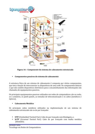  
Jurandir	
  Silva	
  
Tecnólogo	
  em	
  Redes	
  de	
  Computadores	
  
	
  
Figura	
  16	
  –	
  Componente	
  do	
  sistema	
  de	
  cabeamento	
  estruturado	
  
	
  
	
  
• Componentes	
  passivos	
  do	
  sistema	
  de	
  cabeamento	
  
	
  
	
  
A	
  estrutura	
  física	
  de	
  um	
  sistema	
  de	
  cabeamento	
  é	
  composta	
  por	
  vários	
  componentes,	
  
que	
  tem	
  a	
  função	
  de	
  interconectar	
  os	
  dispositivos	
  de	
  uma	
  rede.	
  Os	
  componentes	
  básicos	
  
e	
  que	
  não	
  contém	
  dispositivos	
  eletrônicos	
  para	
  o	
  encaminhamento	
  das	
  informações	
  são	
  
chamados	
  de	
  equipamentos	
  passivos.	
  
	
  
Os	
  principais	
  equipamentos	
  passivos	
  utilizados	
  em	
  redes	
  de	
  computadores	
  são	
  os	
  racks,	
  
os	
  e	
  armários,	
  os	
  patch	
  panels,	
  as	
  tomadas	
  de	
  telecomunicação	
  e	
  os	
  cabos	
  (metálicos	
  e	
  
ópticos).	
  
	
  
• Cabeamento	
  Metálico	
  
	
  
Os	
   principais	
   cabos	
   metálicos	
   utilizados	
   na	
   implementação	
   de	
   um	
   sistema	
   de	
  
cabeamento	
  estruturado	
  são	
  os	
  de	
  par	
  trançado:	
  
	
  
	
  
• UTP	
  (Unshielded	
  Twisted	
  Pair):	
  Cabo	
  de	
  par	
  trançado	
  sem	
  blindagem,	
  e;	
  
• ScTP	
   (Screened	
   Twisted	
   Pair):	
   Cabo	
   de	
   par	
   trançado	
   com	
   malha	
   metálica	
  
	
  (blindado).	
  	
  
 