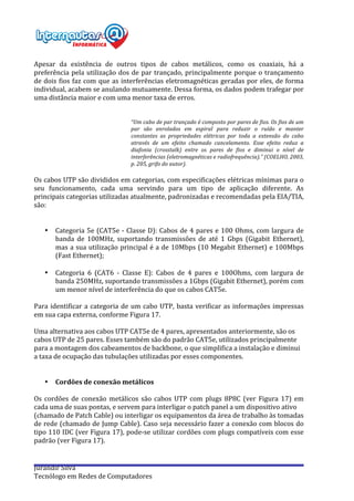  
Jurandir	
  Silva	
  
Tecnólogo	
  em	
  Redes	
  de	
  Computadores	
  
	
  
Apesar	
   da	
   existência	
   de	
   outros	
   tipos	
   de	
   cabos	
   metálicos,	
   como	
   os	
   coaxiais,	
   há	
   a	
  
preferência	
  pela	
  utilização	
  dos	
  de	
  par	
  trançado,	
  principalmente	
  porque	
  o	
  trançamento	
  
de	
  dois	
  fios	
  faz	
  com	
  que	
  as	
  interferências	
  eletromagnéticas	
  geradas	
  por	
  eles,	
  de	
  forma	
  
individual,	
  acabem	
  se	
  anulando	
  mutuamente.	
  Dessa	
  forma,	
  os	
  dados	
  podem	
  trafegar	
  por	
  
uma	
  distância	
  maior	
  e	
  com	
  uma	
  menor	
  taxa	
  de	
  erros.	
  
	
  
	
  
“Um	
  cabo	
  de	
  par	
  trançado	
  é	
  composto	
  por	
  pares	
  de	
  fios.	
  Os	
  fios	
  de	
  um	
  
par	
   são	
   enrolados	
   em	
   espiral	
   para	
   reduzir	
   o	
   ruído	
   e	
   manter	
  
constantes	
   as	
   propriedades	
   elétricas	
   por	
   toda	
   a	
   extensão	
   do	
   cabo	
  
através	
   de	
   um	
   efeito	
   chamado	
   cancelamento.	
   Esse	
   efeito	
   reduz	
   a	
  
diafonia	
   (crosstalk)	
   entre	
   os	
   pares	
   de	
   fios	
   e	
   diminui	
   o	
   nível	
   de	
  
interferências	
  (eletromagnéticas	
  e	
  radiofrequência).”	
  (COELHO,	
  2003,	
  
p.	
  205,	
  grifo	
  do	
  autor).	
  
	
  
Os	
  cabos	
  UTP	
  são	
  divididos	
  em	
  categorias,	
  com	
  especificações	
  elétricas	
  mínimas	
  para	
  o	
  
seu	
   funcionamento,	
   cada	
   uma	
   servindo	
   para	
   um	
   tipo	
   de	
   aplicação	
   diferente.	
   As	
  
principais	
  categorias	
  utilizadas	
  atualmente,	
  padronizadas	
  e	
  recomendadas	
  pela	
  EIA/TIA,	
  
são:	
  
	
  
	
  
• Categoria	
  5e	
  (CAT5e	
  -­‐	
  Classe	
  D):	
  Cabos	
  de	
  4	
  pares	
  e	
  100	
  Ohms,	
  com	
  largura	
  de	
  
banda	
   de	
   100MHz,	
   suportando	
   transmissões	
   de	
   até	
   1	
   Gbps	
   (Gigabit	
   Ethernet),	
  
mas	
  a	
  sua	
  utilização	
  principal	
  é	
  a	
  de	
  10Mbps	
  (10	
  Megabit	
  Ethernet)	
  e	
  100Mbps	
  
(Fast	
  Ethernet);	
  
	
  
• Categoria	
   6	
   (CAT6	
   -­‐	
   Classe	
   E):	
   Cabos	
   de	
   4	
   pares	
   e	
   100Ohms,	
   com	
   largura	
   de	
  
banda	
  250MHz,	
  suportando	
  transmissões	
  a	
  1Gbps	
  (Gigabit	
  Ethernet),	
  porém	
  com	
  
um	
  menor	
  nível	
  de	
  interferência	
  do	
  que	
  os	
  cabos	
  CAT5e.	
  
	
  
Para	
  identificar	
  a	
  categoria	
  de	
  um	
  cabo	
  UTP,	
  basta	
  verificar	
  as	
  informações	
  impressas	
  
em	
  sua	
  capa	
  externa,	
  conforme	
  Figura	
  17.	
  
	
  
Uma	
  alternativa	
  aos	
  cabos	
  UTP	
  CAT5e	
  de	
  4	
  pares,	
  apresentados	
  anteriormente,	
  são	
  os	
  
cabos	
  UTP	
  de	
  25	
  pares.	
  Esses	
  também	
  são	
  do	
  padrão	
  CAT5e,	
  utilizados	
  principalmente	
  
para	
  a	
  montagem	
  dos	
  cabeamentos	
  de	
  backbone,	
  o	
  que	
  simplifica	
  a	
  instalação	
  e	
  diminui	
  
a	
  taxa	
  de	
  ocupação	
  das	
  tubulações	
  utilizadas	
  por	
  esses	
  componentes.	
  
	
  
	
  
• Cordões	
  de	
  conexão	
  metálicos	
  
	
  
Os	
   cordões	
   de	
   conexão	
   metálicos	
   são	
   cabos	
   UTP	
   com	
   plugs	
   8P8C	
   (ver	
   Figura	
   17)	
   em	
  
cada	
  uma	
  de	
  suas	
  pontas,	
  e	
  servem	
  para	
  interligar	
  o	
  patch	
  panel	
  a	
  um	
  dispositivo	
  ativo	
  
(chamado	
  de	
  Patch	
  Cable)	
  ou	
  interligar	
  os	
  equipamentos	
  da	
  área	
  de	
  trabalho	
  às	
  tomadas	
  
de	
  rede	
  (chamado	
  de	
  Jump	
  Cable).	
  Caso	
  seja	
  necessário	
  fazer	
  a	
  conexão	
  com	
  blocos	
  do	
  
tipo	
  110	
  IDC	
  (ver	
  Figura	
  17),	
  pode-­‐se	
  utilizar	
  cordões	
  com	
  plugs	
  compatíveis	
  com	
  esse	
  
padrão	
  (ver	
  Figura	
  17).	
  
	
  
	
  
 