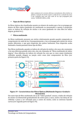  
Jurandir	
  Silva	
  
Tecnólogo	
  em	
  Redes	
  de	
  Computadores	
  
(não	
  condutores	
  de	
  corrente	
  elétrica),	
  normalmente	
  sílica	
  (vidro)	
  ou	
  
plástico.	
  A	
  função	
  do	
  núcleo	
  é	
  guiar	
  a	
  onda	
  de	
  luz	
  e	
  a	
  função	
  da	
  casca	
  
é	
   dar	
   condições	
   para	
   que	
   essa	
   onda	
   de	
   luz	
   seja	
   propagada	
   pelo	
  
núcleo.”	
  (COELHO,	
  2003,	
  p.	
  228).	
  
• Tipos	
  de	
  fibras	
  ópticas	
  
As	
  fibras	
  ópticas	
  são	
  classificadas	
  quanto	
  ao	
  número	
  de	
  modos	
  que	
  a	
  luz	
  se	
  propaga	
  por	
  
dentro	
  da	
  fibra	
  óptica	
  (podendo	
  ser	
  multimodo	
  ou	
  monomodo)	
  e	
  quanto	
  à	
  proporção	
  
entre	
   os	
   índices	
   de	
   refração	
   do	
   núcleo	
   e	
   da	
   casca	
   (podendo	
   ser	
   uma	
   fibra	
   de	
   índice	
  
degrau,	
  gradual	
  etc.).	
  
	
  
ü Fibras	
  multimodo	
  
	
  
As	
  fibras	
  multimodo	
  possuem	
  um	
  núcleo	
  relativamente	
  grande	
  quando	
  comparado	
  ao	
  
comprimento	
  de	
  onda	
  da	
  luz.	
  Consequentemente,	
  a	
  luz	
  se	
  propaga	
  pelo	
  núcleo	
  de	
  vários	
  
modos	
   diferentes,	
   o	
   que	
   gera	
   dispersão	
   dos	
   pulsos	
   luminosos.	
   Essa	
   dispersão	
   acaba	
  
limitando	
  a	
  banda	
  passante	
  desse	
  tipo	
  de	
  fibra.	
  
	
  
Nas	
  fibras	
  multimodo,	
  quando	
  os	
  índices	
  de	
  refração	
  do	
  núcleo	
  e	
  da	
  casca	
  são	
  constantes	
  
e	
  há	
  uma	
  diferença	
  grande	
  entre	
  eles,	
  elas	
  são	
  chamadas	
  de	
  “fibras	
  multimodo	
  de	
  índice	
  
degrau”.	
  Essa	
  diferença	
  de	
  índices	
  de	
  refração	
  faz	
  com	
  que	
  os	
  raios	
  sejam	
  totalmente	
  
refletidos	
   quando	
   chegam	
   na	
   junção	
   entre	
   esses	
   dois	
   componentes	
   da	
   fibra	
   (ver	
  
primeira	
  parte	
  da	
  Figura	
  19).	
  
	
  
	
  
	
  
Figura	
  19	
  –	
  Características	
  das	
  Fibras	
  Ópticas	
  (Multimodo	
  Degrau	
  e	
  Gradual	
  e	
  
Monomodo)	
  
Um	
  outro	
  tipo	
  de	
  fibra	
  multimodo	
  são	
  as	
  de	
  “índice	
  gradual”,	
  nessas,	
  o	
  índice	
  de	
  refração	
  
do	
  núcleo	
  vai	
  diminuindo	
  gradualmente	
  do	
  centro	
  para	
  a	
  casca,	
  assim	
  a	
  luz	
  deixa	
  de	
  ser	
  
refletida	
   e	
   passa	
   a	
   ser	
   refratada	
   para	
   o	
   centro	
   do	
   núcleo,	
   como	
   se	
   estivesse	
   fazendo	
  
curvas	
  (ver	
  segunda	
  parte	
  da	
  Figura	
  19).	
  
	
  
	
  
 