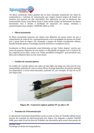  
Jurandir	
  Silva	
  
Tecnólogo	
  em	
  Redes	
  de	
  Computadores	
  
“As	
   fibras	
   multimodo	
   índice	
   gradual	
   são	
   as	
   mais	
   utilizadas	
   atualmente	
   em	
   redes	
   de	
  
computadores	
   e	
   sistemas	
   de	
   comunicação	
   que	
   exigem	
   extensa	
   largura	
   de	
   banda	
   (os	
  
sistemas	
   que	
   operam	
   em	
   alta	
   velocidade).	
   Nas	
   aplicações	
   em	
   que	
   as	
   distâncias	
   são	
  
relativamente	
  curtas,	
  essas	
  fibras	
  foram	
  e	
  estão	
  sendo	
  usadas	
  em	
  detrimento	
  das	
  fibras	
  
monomodo.	
   Isso	
   é	
   devido	
   à	
   facilidade	
   de	
   manuseio	
   em	
   campo,	
   emendas	
   e	
  
conectorizações	
  mais	
  simples.”	
  (COELHO,	
  2003,	
  p.	
  235).	
  
	
  
	
  
ü Fibras	
  monomodo	
  
	
  
As	
   fibras	
   monomodo	
   possuem	
   um	
   núcleo	
   com	
   diâmetro	
   um	
   pouco	
   maior	
   do	
   que	
   o	
  
comprimento	
  de	
  onda	
  da	
  luz,	
  consequentemente	
  a	
  luz	
  é	
  propagada	
  em	
  apenas	
  um	
  modo	
  
(ver	
   a	
   parte	
   final	
   da	
   Figura	
   19),	
   tornando	
   a	
   largura	
   de	
   banda	
   virtualmente	
   infinita,	
  
ficando	
  limitada	
  apenas	
  a	
  tecnologia	
  atual	
  de	
  emissores	
  e	
  receptores	
  de	
  luz.	
  
	
  
Geralmente	
  as	
  fibras	
  monomodo	
  eram	
  fabricadas	
  no	
  tipo	
  “índice	
  degrau”,	
  porém,	
  por	
  
causa	
  do	
  pequeno	
  diâmetro	
  do	
  seu	
  núcleo	
  e	
  a	
  dificuldade	
  de	
  ligação	
  com	
  o	
  emissor	
  de	
  
luz,	
  surgiram	
  novos	
  tipos,	
  como	
  o	
  de	
  “índice	
  parabólico	
  triangular”,	
  que	
  permitem	
  uma	
  
fibra	
  com	
  o	
  diâmetro	
  duas	
  ou	
  três	
  vezes	
  maior.	
  
	
  
	
  
• Cordões	
  de	
  conexão	
  ópticos	
  
	
  
Os	
  cordões	
  de	
  conexão	
  ópticos	
  são	
  cabos	
  do	
  tipo	
  tight	
  com	
  plugs	
  em	
  cada	
  uma	
  de	
  suas	
  
extremidades,	
  podendo	
  ter	
  uma	
  ou	
  várias	
  fibras.	
  Os	
  plugs	
  dependem	
  do	
  padrão	
  utilizado	
  
nos	
  dispositivos	
  a	
  serem	
  interconectados,	
  podendo	
  ser,	
  por	
  exemplo,	
  do	
  tipo	
  SC	
  ou	
  ST	
  
(ver	
  Figura	
  20).	
  
	
  
	
  
Figura 20 – Conectores ópticos padrão ST (ao alto) e SC
	
  
• Tomadas	
  de	
  Telecomunicação	
  
	
  
O	
  cabeamento	
  horizontal	
  disponibiliza	
  acesso	
  à	
  rede	
  na	
  Área	
  de	
  Trabalho	
  (Work	
  Area)	
  
através	
   das	
   tomadas	
   de	
   telecomunicação	
   (ver	
   Figura	
   21).	
   Segundo	
   o	
   padrão	
   TIA/EIA	
  
568B,	
  para	
  cada	
  10	
  m2	
  da	
  Área	
  de	
  Trabalho	
  são	
  necessários	
  pelo	
  menos	
  dois	
  pontos	
  de	
  
 