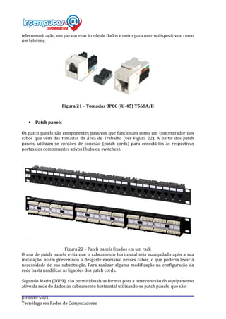  
Jurandir	
  Silva	
  
Tecnólogo	
  em	
  Redes	
  de	
  Computadores	
  
telecomunicação,	
  um	
  para	
  acesso	
  à	
  rede	
  de	
  dados	
  e	
  outro	
  para	
  outros	
  dispositivos,	
  como	
  
um	
  telefone.	
  
	
  
	
  
	
  
Figura	
  21	
  –	
  Tomadas	
  8P8C	
  (RJ-­‐45)	
  T568A/B	
  
	
  
	
  
• Patch	
  panels	
  
	
  
Os	
  patch	
  panels	
  são	
  componentes	
  passivos	
  que	
  funcionam	
  como	
  um	
  concentrador	
  dos	
  
cabos	
   que	
   vêm	
   das	
   tomadas	
   da	
   Área	
   de	
   Trabalho	
   (ver	
   Figura	
   22).	
   A	
   partir	
   dos	
   patch	
  
panels,	
   utilizam-­‐se	
   cordões	
   de	
   conexão	
   (patch	
   cords)	
   para	
   conectá-­‐los	
   às	
   respectivas	
  
portas	
  dos	
  componentes	
  ativos	
  (hubs	
  ou	
  switches).	
  
	
  
	
  
	
  
	
  
Figura	
  22	
  –	
  Patch	
  panels	
  fixados	
  em	
  um	
  rack	
  
O	
  uso	
  de	
  patch	
  panels	
  evita	
  que	
  o	
  cabeamento	
  horizontal	
  seja	
  manipulado	
  após	
  a	
  sua	
  
instalação,	
  assim	
  prevenindo	
  o	
  desgaste	
  excessivo	
  nesses	
  cabos,	
  o	
  que	
  poderia	
  levar	
  à	
  
necessidade	
  de	
  sua	
  substituição.	
  Para	
  realizar	
  alguma	
  modificação	
  na	
  configuração	
  da	
  
rede	
  basta	
  modificar	
  as	
  ligações	
  dos	
  patch	
  cords.	
  
	
  
Segundo	
  Marin	
  (2009),	
  são	
  permitidas	
  duas	
  formas	
  para	
  a	
  interconexão	
  do	
  equipamento	
  
ativo	
  da	
  rede	
  de	
  dados	
  ao	
  cabeamento	
  horizontal	
  utilizando-­‐se	
  patch	
  panels,	
  que	
  são:	
  
	
  
 