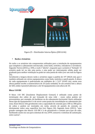  
Jurandir	
  Silva	
  
Tecnólogo	
  em	
  Redes	
  de	
  Computadores	
  
	
  
	
  
Figura	
  25	
  –	
  Distribuidor	
  Interno	
  Óptico	
  (DIO	
  A146)	
  
	
  
	
  
• Racks	
  e	
  Armários	
  
	
  
Os	
  racks	
  e	
  os	
  armários	
  são	
  componentes	
  utilizados	
  para	
  a	
  instalação	
  de	
  equipamentos	
  
que	
  compõem	
  o	
  cabeamento	
  estruturado,	
  como	
  hubs,	
  switches,	
  roteadores	
  e	
  servidores.	
  
Segundo	
  Torres	
  (2010,	
  p.	
  349),	
  o	
  rack	
  é	
  “aberto”,	
  enquanto	
  que	
  o	
  armário	
  é	
  “fechado”.	
  O	
  
armário	
   pode	
   ter	
   ou	
   não	
   uma	
   porta,	
   e	
   esta	
   pode	
   ser	
   inteiramente	
   sólida,	
   pode	
   ser	
  
gradeada	
  para	
  melhor	
  ventilação	
  ou	
  pode	
  ter	
  uma	
  janela	
  de	
  vidro	
  (ver	
  um	
  rack	
  na	
  Figura	
  
25).	
  
Geralmente	
  a	
  largura	
  desses	
  racks	
  e	
  armários	
  segue	
  o	
  padrão	
  de	
  19”	
  (48,26	
  cm),	
  que	
  é	
  
também	
  utilizado	
  em	
  vários	
  equipamentos	
  como	
  hubs,	
  switches	
  e	
  patch	
  panels.	
  A	
  altura	
  
de	
   cada	
   equipamento	
   é	
   padronizada	
   em	
   múltiplos	
   de	
   1	
   3⁄4”	
   (4,445	
   cm),	
   assim	
   essa	
  
altura	
  padrão	
  recebe	
  a	
  nomenclatura	
  de	
  1U	
  (uma	
  unidade).	
  Se	
  um	
  armário	
  tem	
  a	
  altura	
  
de	
  42U,	
  então	
  é	
  possível	
  adicionar	
  a	
  ele	
  42	
  equipamentos	
  com	
  altura	
  de	
  1U.	
  
	
  
Bloco	
  110	
  IDC	
  
	
  
O	
   bloco	
   110	
   IDC	
   (Insulation	
   Displacement	
   Contact)	
   é	
   utilizado	
   como	
   ponto	
   de	
  
terminação	
   dos	
   cabos	
   de	
   par	
   trançado	
   de	
   uma	
   rede	
   –	
   esses	
   cabos	
   podem	
   ser	
  
provenientes,	
  por	
  exemplo,	
  do	
  backbone	
  ou	
  do	
  cabeamento	
  horizontal.	
  Outra	
  utilização	
  
desse	
  tipo	
  de	
  equipamento	
  é	
  o	
  de	
  servir	
  como	
  ponto	
  de	
  consolidação	
  no	
  cabeamento	
  por	
  
zona.	
  Esses	
  blocos	
  vêm	
  geralmente	
  com	
  a	
  capacidade	
  de	
  conexão	
  para	
  100	
  ou	
  300	
  pares	
  
de	
   cabos	
   e	
   podem	
   ser	
   montados	
   em	
   racks,	
   através	
   de	
   painéis	
   de	
   conexão,	
   ou	
  
diretamente	
   sobre	
   uma	
   superfície	
   lisa	
   (ver	
   Figura	
   26).	
   Segundo	
   Assis	
   (2011),	
   “uma	
  
grande	
  vantagem	
  dos	
  blocos	
  110	
  IDC	
  é	
  a	
  de	
  permitirem	
  o	
  contato	
  par-­‐a-­‐par	
  do	
  cabo,	
  
facilitando	
  assim	
  seu	
  uso	
  para	
  sistemas	
  de	
  voz,	
  CFTV,	
  sensores	
  e	
  sistemas	
  de	
  automação,	
  
entre	
  outros”.	
  
	
  
 