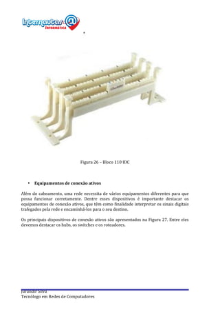  
Jurandir	
  Silva	
  
Tecnólogo	
  em	
  Redes	
  de	
  Computadores	
  
	
  
Figura	
  26	
  –	
  Bloco	
  110	
  IDC	
  
	
  
	
  
	
  
• Equipamentos	
  de	
  conexão	
  ativos	
  
	
  
Além	
  do	
  cabeamento,	
  uma	
  rede	
  necessita	
  de	
  vários	
  equipamentos	
  diferentes	
  para	
  que	
  
possa	
   funcionar	
   corretamente.	
   Dentre	
   esses	
   dispositivos	
   é	
   importante	
   destacar	
   os	
  
equipamentos	
  de	
  conexão	
  ativos,	
  que	
  têm	
  como	
  finalidade	
  interpretar	
  os	
  sinais	
  digitais	
  
trafegados	
  pela	
  rede	
  e	
  encaminhá-­‐los	
  para	
  o	
  seu	
  destino.	
  
	
  
Os	
  principais	
  dispositivos	
  de	
  conexão	
  ativos	
  são	
  apresentados	
  na	
  Figura	
  27.	
  Entre	
  eles	
  
devemos	
  destacar	
  os	
  hubs,	
  os	
  switches	
  e	
  os	
  roteadores.	
  
	
  
	
  
	
  
 
