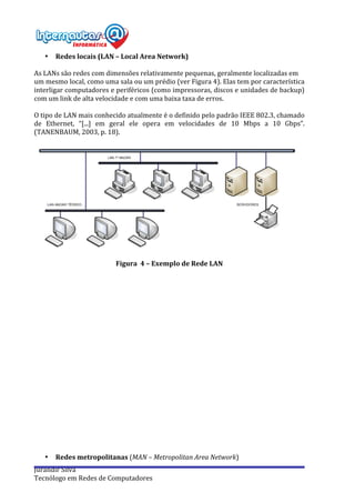  
Jurandir	
  Silva	
  
Tecnólogo	
  em	
  Redes	
  de	
  Computadores	
  
• Redes	
  locais	
  (LAN	
  –	
  Local	
  Area	
  Network)	
  
	
  
As	
  LANs	
  são	
  redes	
  com	
  dimensões	
  relativamente	
  pequenas,	
  geralmente	
  localizadas	
  em	
  
um	
  mesmo	
  local,	
  como	
  uma	
  sala	
  ou	
  um	
  prédio	
  (ver	
  Figura	
  4).	
  Elas	
  tem	
  por	
  característica	
  
interligar	
  computadores	
  e	
  periféricos	
  (como	
  impressoras,	
  discos	
  e	
  unidades	
  de	
  backup)	
  
com	
  um	
  link	
  de	
  alta	
  velocidade	
  e	
  com	
  uma	
  baixa	
  taxa	
  de	
  erros.	
  
	
  
O	
  tipo	
  de	
  LAN	
  mais	
  conhecido	
  atualmente	
  é	
  o	
  definido	
  pelo	
  padrão	
  IEEE	
  802.3,	
  chamado	
  
de	
   Ethernet,	
   “[...]	
   em	
   geral	
   ele	
   opera	
   em	
   velocidades	
   de	
   10	
   Mbps	
   a	
   10	
   Gbps”.	
  
(TANENBAUM,	
  2003,	
  p.	
  18).	
  
	
  
	
  
	
  
Figura	
  	
  4	
  –	
  Exemplo	
  de	
  Rede	
  LAN	
  
	
  
	
  
	
  
	
  
	
  
	
  
	
  
	
  
	
  
	
  
	
  
	
  
	
  
	
  
	
  
	
  
	
  
	
  
	
  
	
  
	
  
	
  
• Redes	
  metropolitanas	
  (MAN	
  –	
  Metropolitan	
  Area	
  Network)	
  
 