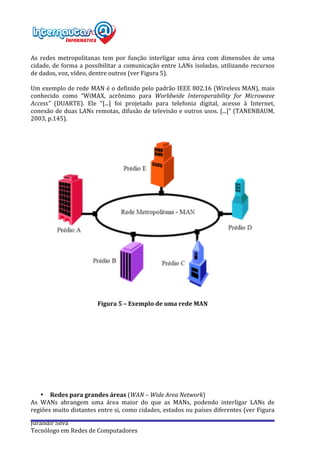  
Jurandir	
  Silva	
  
Tecnólogo	
  em	
  Redes	
  de	
  Computadores	
  
	
  
As	
   redes	
   metropolitanas	
   tem	
   por	
   função	
   interligar	
   uma	
   área	
   com	
   dimensões	
   de	
   uma	
  
cidade,	
  de	
  forma	
  a	
  possibilitar	
  a	
  comunicação	
  entre	
  LANs	
  isoladas,	
  utilizando	
  recursos	
  
de	
  dados,	
  voz,	
  vídeo,	
  dentre	
  outros	
  (ver	
  Figura	
  5).	
  
	
  
Um	
  exemplo	
  de	
  rede	
  MAN	
  é	
  o	
  definido	
  pelo	
  padrão	
  IEEE	
  802.16	
  (Wireless	
  MAN),	
  mais	
  
conhecido	
   como	
   “WiMAX,	
   acrônimo	
   para	
   Worldwide	
   Interoperability	
   for	
   Microwave	
  
Access”	
   (DUARTE).	
   Ele	
   “[...]	
   foi	
   projetado	
   para	
   telefonia	
   digital,	
   acesso	
   à	
   Internet,	
  
conexão	
  de	
  duas	
  LANs	
  remotas,	
  difusão	
  de	
  televisão	
  e	
  outros	
  usos.	
  [...]”	
  (TANENBAUM,	
  
2003,	
  p.145).	
  
	
  
	
  
	
  
	
  
Figura	
  5	
  –	
  Exemplo	
  de	
  uma	
  rede	
  MAN	
  
	
  
	
  
	
  
	
  
	
  
	
  
	
  
	
  
	
  
	
  
	
  
• Redes	
  para	
  grandes	
  áreas	
  (WAN	
  –	
  Wide	
  Area	
  Network)	
  
As	
   WANs	
   abrangem	
   uma	
   área	
   maior	
   do	
   que	
   as	
   MANs,	
   podendo	
   interligar	
   LANs	
   de	
  
regiões	
  muito	
  distantes	
  entre	
  si,	
  como	
  cidades,	
  estados	
  ou	
  países	
  diferentes	
  (ver	
  Figura	
  
 