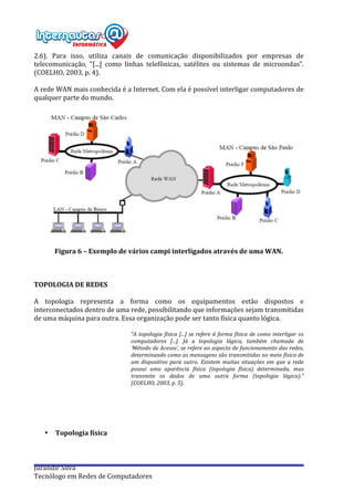  
Jurandir	
  Silva	
  
Tecnólogo	
  em	
  Redes	
  de	
  Computadores	
  
2.6).	
   Para	
   isso,	
   utiliza	
   canais	
   de	
   comunicação	
   disponibilizados	
   por	
   empresas	
   de	
  
telecomunicação,	
   “[...]	
   como	
   linhas	
   telefônicas,	
   satélites	
   ou	
   sistemas	
   de	
   microondas”.	
  
(COELHO,	
  2003,	
  p.	
  4).	
  	
   	
  
	
  
A	
  rede	
  WAN	
  mais	
  conhecida	
  é	
  a	
  Internet.	
  Com	
  ela	
  é	
  possível	
  interligar	
  computadores	
  de	
  
qualquer	
  parte	
  do	
  mundo.	
  
	
  
	
  
	
  
Figura	
  6	
  –	
  Exemplo	
  de	
  vários	
  campi	
  interligados	
  através	
  de	
  uma	
  WAN.	
  
	
  
	
  
	
  
TOPOLOGIA	
  DE	
  REDES	
  	
  
	
  
A	
   topologia	
   representa	
   a	
   forma	
   como	
   os	
   equipamentos	
   estão	
   dispostos	
   e	
  
interconectados	
  dentro	
  de	
  uma	
  rede,	
  possibilitando	
  que	
  informações	
  sejam	
  transmitidas	
  
de	
  uma	
  máquina	
  para	
  outra.	
  Essa	
  organização	
  pode	
  ser	
  tanto	
  física	
  quanto	
  lógica.	
  
	
  
“A	
  topologia	
  física	
  [...]	
  se	
  refere	
  à	
  forma	
  física	
  de	
  como	
  interligar	
  os	
  
computadores	
   [...].	
   Já	
   a	
   topologia	
   lógica,	
   também	
   chamada	
   de	
  
‘Método	
  de	
  Acesso’,	
  se	
  refere	
  ao	
  aspecto	
  de	
  funcionamento	
  das	
  redes,	
  
determinando	
  como	
  as	
  mensagens	
  são	
  transmitidas	
  no	
  meio	
  físico	
  de	
  
um	
   dispositivo	
   para	
   outro.	
   Existem	
  muitas	
   situações	
   em	
   que	
   a	
   rede	
  
possui	
   uma	
   aparência	
   física	
   (topologia	
   física)	
   determinada,	
   mas	
  
transmite	
   os	
   dados	
   de	
   uma	
   outra	
   forma	
   (topologia	
   lógica).”	
  
(COELHO,	
  2003,	
  p.	
  5).	
  
	
  
	
  
	
  
	
  
	
  
• Topologia	
  física	
  
	
  
 