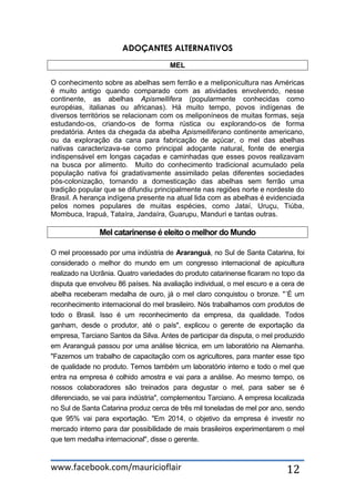 www.facebook.com/mauricioflair 12
ADOÇANTES ALTERNATIVOS
MEL
O conhecimento sobre as abelhas sem ferrão e a meliponicultura nas Américas
é muito antigo quando comparado com as atividades envolvendo, nesse
continente, as abelhas Apismellifera (popularmente conhecidas como
européias, italianas ou africanas). Há muito tempo, povos indígenas de
diversos territórios se relacionam com os meliponíneos de muitas formas, seja
estudando-os, criando-os de forma rústica ou explorando-os de forma
predatória. Antes da chegada da abelha Apismelliferano continente americano,
ou da exploração da cana para fabricação de açúcar, o mel das abelhas
nativas caracterizava-se como principal adoçante natural, fonte de energia
indispensável em longas caçadas e caminhadas que esses povos realizavam
na busca por alimento. Muito do conhecimento tradicional acumulado pela
população nativa foi gradativamente assimilado pelas diferentes sociedades
pós-colonização, tornando a domesticação das abelhas sem ferrão uma
tradição popular que se difundiu principalmente nas regiões norte e nordeste do
Brasil. A herança indígena presente na atual lida com as abelhas é evidenciada
pelos nomes populares de muitas espécies, como Jataí, Uruçu, Tiúba,
Mombuca, Irapuá, Tataíra, Jandaíra, Guarupu, Manduri e tantas outras.
Mel catarinense é eleito o melhor do Mundo
O mel processado por uma indústria de Araranguá, no Sul de Santa Catarina, foi
considerado o melhor do mundo em um congresso internacional de apicultura
realizado na Ucrânia. Quatro variedades do produto catarinense ficaram no topo da
disputa que envolveu 86 países. Na avaliação individual, o mel escuro e a cera de
abelha receberam medalha de ouro, já o mel claro conquistou o bronze. "´É um
reconhecimento internacional do mel brasileiro. Nós trabalhamos com produtos de
todo o Brasil. Isso é um reconhecimento da empresa, da qualidade. Todos
ganham, desde o produtor, até o país", explicou o gerente de exportação da
empresa, Tarciano Santos da Silva. Antes de participar da disputa, o mel produzido
em Araranguá passou por uma análise técnica, em um laboratório na Alemanha.
"Fazemos um trabalho de capacitação com os agricultores, para manter esse tipo
de qualidade no produto. Temos também um laboratório interno e todo o mel que
entra na empresa é colhido amostra e vai para a análise. Ao mesmo tempo, os
nossos colaboradores são treinados para degustar o mel, para saber se é
diferenciado, se vai para indústria", complementou Tarciano. A empresa localizada
no Sul de Santa Catarina produz cerca de três mil toneladas de mel por ano, sendo
que 95% vai para exportação. "Em 2014, o objetivo da empresa é investir no
mercado interno para dar possibilidade de mais brasileiros experimentarem o mel
que tem medalha internacional", disse o gerente.
 