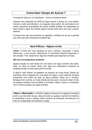 www.facebook.com/mauricioflair 14
Como fazer Xarope de Açúcar ?
O xarope de açúcar é um ingrediente – chave e simples de fazer.
Coloque uma proporção de 50/50 de água quente e açúcar em uma panela,
misture no calor para derreter e, em seguida, deixe esfriar. Se você estiver com
pressa, pequenas quantidades de xarope simples poderão ser preparadas ao
bater açúcar e água fria durante alguns minutos para fazer com que o açúcar
dissolva.
O xarope dura até duas semanas na geladeira: certifique-se de que a garrafa
que você usar para armazená-la esteja limpa.
Boas Práticas – Higiene no Bar
Limão: O limão tem mais bactérias do que o dinheiro. Assustado ? Quem
afirma isso , e com provas, infelizmente, é o biomédico Roberto Figueiredo. E
tem solução ? Sim, basta tomar algumas medidas para higienizar as frutas.
Não lave em temperatura ambiente:
Aquela solução de você deixar em uma bacia com água corrente não basta.
Aliás, só piora as coisas, afinal com água em temperatura ambiente as
bactérias tendem a entrar para dentro da fruta.
O ideal é você colocar na geladeira os produtos por duas horas. Depois de
resfriadas, lave e mergulhe em uma bacia com água, e para cada litro de água
acrescente uma colher de sopa de água sanitária. Deixe por 5 minutos.
Enxague bem e pronto, as frutas estarão prontas para o consumo ideal e livres
de qualquer bactéria. Para completa, é só limpar a tábua, a faca e o macerador
com a mesma solução com água sanitária.
Tábua e Macerador: A ANVISA (Agência Nacional de Vigilância Sanitária)
proibi o uso de colher de pau, tábua de corte ou qualquer utensílio de madeira.
A justificativa é que a madeira retém resíduos de alimentos, tornando-se um
meio de multiplicação de bactérias e fungos.
 
