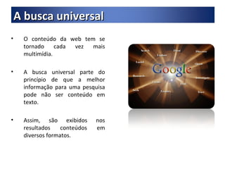 O conteúdo da web tem se tornado cada vez mais multimídia. A busca universal parte do princípio de que a melhor informação para uma pesquisa pode não ser conteúdo em texto. Assim, são exibidos nos resultados conteúdos em diversos formatos. A busca universal 