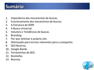 Importância dos mecanismos de buscas.  Funcionamento dos mecanismos de buscas. A Estrutura da SERP. A Busca Universal. Volumes e Tendências de buscas. Branding. Por que otimizar o próprio site. Otimização para termos relevantes para a campanha. SEO Reverso. Google Bomb. Ferramentas de SEO. #comofas. #corrao. Sumário 