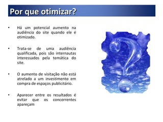 Há um potencial aumento na audiência do site quando ele é otimizado. Trata-se de uma audiência qualificada, pois são internautas interessados pela temática do site. O aumento de visitação não está atrelado a um investimento em compra de espaços publicitário. Aparecer entre os resultados é evitar que os concorrentes apareçam Por que otimizar? 