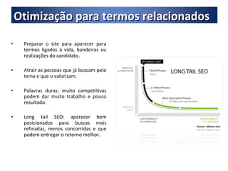 Preparar o site para aparecer para termos ligados à vida, bandeiras ou realizações do candidato. Atrair as pessoas que já buscam pelo tema e que o valorizam. Palavras duras: muito competitivas podem dar muito trabalho e pouco resultado. Long tail SEO: aparecer bem posicionados para buscas mais refinadas, menos concorridas e que podem entregar o retorno melhor. Otimização para termos relacionados 