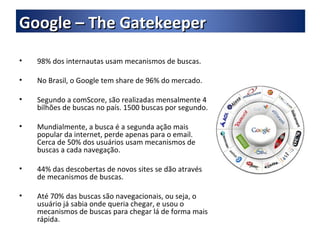 98% dos internautas usam mecanismos de buscas. No Brasil, o Google tem share de 96% do mercado. Segundo a comScore, são realizadas mensalmente 4 bilhões de buscas no país. 1500 buscas por segundo. Mundialmente, a busca é a segunda ação mais popular da internet, perde apenas para o email. Cerca de 50% dos usuários usam mecanismos de buscas a cada navegação. 44% das descobertas de novos sites se dão através de mecanismos de buscas. Até 70% das buscas são navegacionais, ou seja, o usuário já sabia onde queria chegar, e usou o mecanismos de buscas para chegar lá de forma mais rápida. Google – The Gatekeeper 