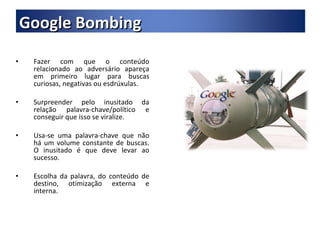Fazer com que o conteúdo relacionado ao adversário apareça em primeiro lugar para buscas curiosas, negativas ou esdrúxulas. Surpreender pelo inusitado da relação palavra-chave/político e conseguir que isso se viralize. Usa-se uma palavra-chave que não há um volume constante de buscas. O inusitado é que deve levar ao sucesso. Escolha da palavra, do conteúdo de destino, otimização externa e interna. Google Bombing 