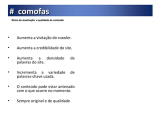 Ritmo de atualização  e qualidade do conteúdo Aumenta a visitação do crawler. Aumenta a credibilidade do site. Aumenta a densidade de palavras do site. Incrementa a variedade de palavras-chave usada. O conteúdo pode estar antenado com o que ocorre no momento. Sempre original e de qualidade #  comofas 