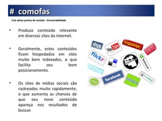 Crie vários pontos de contato - Encontrabilidade Produza conteúdo relevante em diversos sites da internet. Geralmente, estes conteúdos ficam hospedados em sites muito bem indexados, o que facilita seu bom posicionamento. Os sites de mídias sociais são rastreados muito rapidamente, o que aumenta as chances de que seu novo conteúdo apareça nos resultados de buscas #  comofas 