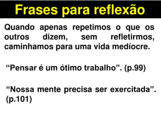 Frases para reflexão.
Quando apenas repetimos o que os
outros dizem, sem refletirmos,
caminhamos para uma vida medíocre.
“Pensar é um ótimo trabalho”. (p.99)
“Nossa mente precisa ser exercitada”.
(p.101)
 