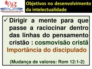 Objetivos no desenvolvimento
da intelectualidade
 Dirigir a mente para que
passe a raciocinar dentro
das linhas do pensamento
cristão : cosmovisão cristã
Importância do discipulado
(Mudança de valores: Rom 12:1-2)
 