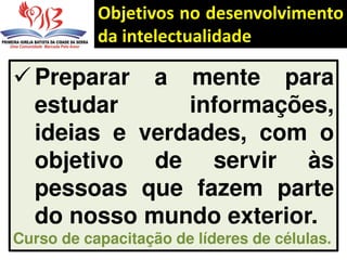 Objetivos no desenvolvimento
da intelectualidade
 Preparar a mente para
estudar informações,
ideias e verdades, com o
objetivo de servir às
pessoas que fazem parte
do nosso mundo exterior.
Curso de capacitação de líderes de células.
 