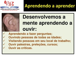 Aprendendo a aprender
Desenvolvemos a
mente aprendendo a
ouvir:
 Aprendendo a fazer perguntas;
 Ouvindo pessoas de todas as idades;
 Visitando pessoas em seu local de trabalho;
 Ouvir palestras, preleções, cursos;
 Ouvir as criticas.
 