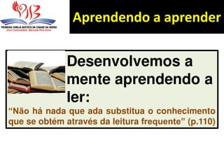 Aprendendo a aprender
Desenvolvemos a
mente aprendendo a
ler:
“Não há nada que ada substitua o conhecimento
que se obtém através da leitura frequente” (p.110)
 