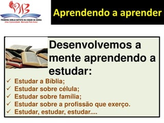 Aprendendo a aprender
Desenvolvemos a
mente aprendendo a
estudar:
 Estudar a Bíblia;
 Estudar sobre célula;
 Estudar sobre família;
 Estudar sobre a profissão que exerço.
 Estudar, estudar, estudar....
 