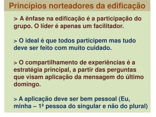 > A ênfase na edificação é a participação do
grupo. O líder é apenas um facilitador.
> O ideal é que todos participem mas tudo
deve ser feito com muito cuidado.
> O compartilhamento de experiências é a
estratégia principal, a partir das perguntas
que visam aplicação da mensagem do último
domingo.
> A aplicação deve ser bem pessoal (Eu,
minha – 1ª pessoa do singular e não do plural)
Princípios norteadores da edificação
 