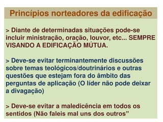 > Diante de determinadas situações pode-se
incluir ministração, oração, louvor, etc... SEMPRE
VISANDO A EDIFICAÇÃO MÚTUA.
> Deve-se evitar terminantemente discussões
sobre temas teológicos/doutrinários e outras
questões que estejam fora do âmbito das
perguntas de aplicação (O líder não pode deixar
a divagação)
> Deve-se evitar a maledicência em todos os
sentidos (Não faleis mal uns dos outros”
Princípios norteadores da edificação
 