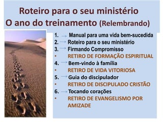 Roteiro para o seu ministério
O ano do treinamento (Relembrando)
1. Manual para uma vida bem-sucedida
2. Roteiro para o seu ministério
3. Firmando Compromisso
• RETIRO DE FORMAÇÃO ESPIRITUAL
4. Bem-vindo à família
• RETIRO DE VIDA VITORIOSA
5. Guia do discipulador
• RETIRO DE DISCIPULADO CRISTÃO
6. Tocando corações
• RETIRO DE EVANGELISMO POR
AMIZADE
 