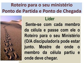Roteiro para o seu ministério
Ponto de Partida e Ponto de Chegada
Líder
Sente-se com cada membro
da célula e passe com ele o
Roteiro para o seu Ministério
(O/A discipulador/a pode estar
junto. Mostre de onde o
membro da célula partiu e
onde deve chegar.
 