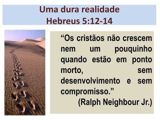 Uma dura realidade
Hebreus 5:12-14
“Os cristãos não crescem
nem um pouquinho
quando estão em ponto
morto, sem
desenvolvimento e sem
compromisso.”
(Ralph Neighbour Jr.)
 
